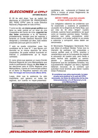 27
ELECCIONES al CPPe?
ARTEMIO MUJICA
El 26 de abril dicen “que se realizó las
elecciones al COLEGIO DE PROFESORES
DEL PERÚ CPPe” para la Junta Directiva
Nacional y Regionales en todo el Perú.
Y como se dijo, un mismo grupo político que
tiene su sede central en un local de una
Cooperativa del Centro de Lima, organizó las
dos listas postulantes a la JD Nacional,
probablemente, también para las regiones y
teniendo al Comité Electoral Nacional CEN
designado y controlado por ellos, todo estaba
preparado para que gane la Lista N° 2.
Y esto se puede comprobar, pues hay
condidatos de la Lista N° 1 que figuran con
domicilio en la misma dirección de dicha
cooperativa. Se puede verificar buscando en
Internet o problablemente ya la hayan
cambiado.
O, como ahora que aparece un nuevo Comité
Electoral Regional de Lima Metropolitana que
avala la participación dizque de dos listas en
las elecciones para el CPPe Regional Lima
Metropolitana, cuando en Comunicado público
en el diario La República aparece una sola
lista. Ver Imagen del Comunicado (Marzo 2015).
Luego, dirán que la asistencia ha sido
mayoritaria, que ganaron en todas las
regiones, aun cuando no hayan presentado
candidatos, etc. vulnerando el Estatuto del
CPPe e incluso el propio Reglamento de
Elecciones publicado.
ASÍ ES Y SERÁ, pues han actuado
al mejor estilo de patria roja.
Los colegiados sabemos los problemas que
ha ocasionado y ocasiona el paralelismo
usurpador de la dirigencia de Patria Roja, que
por más de 30 años “dirigen” nuestro
sindicato, quienes hacen paralelismo, tan igual
como en nuestros gremios bases. También,
sabemos que estos usurpadores están
denunciados, si el poder judicial no se presta
a sobornos y corrupción, éstos deben ser
sancionados.
El Movimiento Pedagógico Sembrando Perú
que lidera el profesor Alcides Torres tuvo la
intensión de participar con propuestas y
nuevos perfiles para el CPPe, practica y
característica suya en la busqueda de mejorar
la educación de nuestro país, pero frente a
estos hechos sólo quedaba un camino:
desistir y denunciarlo públicamente.
Esperamos que los candidatos honestos, hoy
supuestamente “elegidos” por ética y dignidad
deberían renunciar, de lo contrario qué
autoridad moral tendrían para liderar nuestra
Orden Profesional.
Si consideran que estoy equivocado, la mejor
prueba sería publicar en la web del CPPe,
escaneado, las listas de adherentes de las dos
listas postulantes a la JD Nacional y la de
Lima Metropolitana.
¡REVALORIZACIÓN DOCENTE: CON ÉTICA Y DIGNIDAD!
 