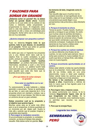 28
7 RAZONES PARA
SOÑAR EN GRANDE
¿Deberías soñar en grande? No, tú debes
soñar en grande desde ahora. Cuando
sueñas no es que estés con la cabeza en las
nubes o distraído, estás proyectando y
programando tu futuro. Al imaginarte cómo
será tu vida más adelante e idealizarla estás
pensando en ello y creas una estrategia para
conseguirlo. Soñar cómo vas a vivir tu futuro y
eso es muy saludable.
¿Quieres empezar con pequeños sueños?
Pues no deberías. Imagina todo lo que
quieres, todo lo que deseas, no escatimes
ni un poquito. Tienes que soñar en grande
para obtener grandes resultados.
Es cierto que vas a ir logrando tus proyectos
uno a uno. Debes tener claro cuál es tu
objetivo final, tu sueño verdadero, tu gran
sueño, porque así podrás conducirte hasta él.
Es cierto que puedes tener “sueños
intermedios”, yo prefiero llamarlos objetivos
intermedios, escalones a subir u otra forma
que se te ocurra. La palabra “sueño” está
reservada solo para lo más grande y deseado,
para aquello que cada día hace que te
levantes de la cama y sigas.
¿Por qué debes de soñar siempre
en grande?
Para estar en equilibrio con tu ser
interior.
Tu subconsciente te está hablando y debes
aprender a escucharlo. Tienes la oportunidad
de ser feliz, sí, pero solo depende de ti. Si te
proyectas ahora con claridad y certeza, vas a
conseguir todo lo que deseas. Ser feliz es casi
un sinónimo de ser un gran soñador.
Debes encontrar cuál es tu propósito y
el objetivo que quieres lograr.
Muchas veces esta es la parte más difícil,
pero si ya lo sospechas, lo tienes guardado en
un rinconcito por allí, déjalo salir. Sueña lo
más alto y grande que te puedas imaginar y
proyéctate para lograrlo.
2. Para seguir tu verdadera vocación.
Si ya encontraste tu propósito, tu verdadera
vocación, ya tienes el trabajo más pesado
resuelto. Sólo debes soñar en grande. Deja
los temores de lado, imagínate como lo
sueñas.
Has resuelto algo que a muchos nos ha
costado encontrar, el real significado de la
vida y algo por lo que trabajar y luchar. Eres
una persona que puede llegar a sus
pensamientos más profundos y debo felicitarte
por eso.
3. Porque el momento es ahora.
Tienes la opción. Puedes hacerlo. Sueña en
grande y consigue lo que anhelas. Es cierto
que muchas veces te sentirás derrotado o
fracasado, pero eso no debe detenerte. Tú
tienes la opción de comenzar ahora. Puede
ser que recién comiences o que estés
volviendo a empezar. Cualquiera de las dos
opciones es muy buena y debes estar
orgulloso de optar por eso ahora.
4. Porque los sueños se vuelven realidad.
La vida es diferente a los finales de los
cuentos, no vas a soñar para siempre. Vas a
soñar para construir tu nueva realidad. Es un
sueño que tiene un tiempo finito, sólo debes
creer en ti para lograrlo.
5. Porque encontrarás oportunidades en el
camino.
Debes estar abierto a todas las oportunidades
que se te presenten. Como estás yendo más
allá de tus límites, estás en una zona
desconocida, nueva e ideal para explorar.
Debes valorar todos los caminos que se te
presentan y llegar por el más atractivo.
No temas a las aventuras, al contrario,
lánzate a ellas. Experimenta y disfruta de
todo lo nuevo que tú has logrado para ti al
soñar tan grande.
6. Para lograr más y mejores cosas.
No debes conformarte con menos, tú te lo
mereces. Seguramente logres más de lo
que imaginaste en los inicios. Es tu
vocación, tu propósito, eres realmente bueno,
no permitas que recorten tus sueños.
Inténtalo.
7. Para que la energía fluya.
Lograrás tus metas.
SEMBRANDO
PERÚ
 