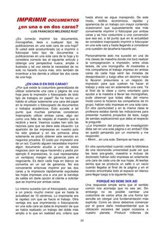 29
IMPRIMIR DOCUMENTOS
¿en una o en dos caras?
LUIS FRANCISCO MELÉNDEZ RUIZ*
¿Es correcto imprimir los documentos,
monografías, tesis o cualquier tipo de
publicaciones en una sola cara de una hoja?
Si usted está acostumbrado (a) a imprimir o
fotocopiar todo tipo de documentos o
publicaciones en una sola cara de la hoja y lo
considera correcto lea el siguiente artículo y
obtenga una perspectiva nueva, amplia e
ilustrada y tal vez sienta la necesidad de no
solo no hacerlo nunca más, sino también de
incentivar a los demás a utilizar las dos caras
de una hoja.
¿EN UNA O EN DOS CARAS?
¿Por qué existe la costumbre generalizada de
utilizar solamente una cara o página de una
hoja para la impresión o fotocopiado de todo
tipo de trabajos en papel? Se ha hecho un
hábito el utilizar solamente una cara del papel
en la impresión o fotocopiado de documentos
o trabajos académicos. Esto sucede a tal
punto que muchas personas consideran
inapropiado utilizar ambas caras, algo así
como una falta de respeto al maestro que lo
recibirá y leerá. Veamos cuales han sido las
razones para que se diera esta situación: La
aparición de las impresoras en nuestro país
ha sido gradual y en los primeros años
solamente se podía obtener este servicio en
negocios privados. El costo por impresión era
de un sol, Cuando alguien necesitaba imprimir
algún documento acudía a uno de estos
negocios (aún se sigue haciendo) y pedía por
ejemplo 8 impresiones, lo cual representaba
un ventajoso margen de ganancia para el
negociante, Es decir cada hoja en blanco se
convertía en un sol de ganancia. No era
conveniente entonces imprimir por las dos
caras y la impresora rápidamente expulsaba
las hojas impresas una a una por la bandeja
de salida sin darle opción al cliente a solicitar
que se imprima por ambas caras.
Lo mismo sucedía con el fotocopiado, aunque
a un precio mucho menor que es hasta la
actualidad de 10 céntimos. Lo importante era
la rapidez con que se hacía el trabajo. Otra
ventaja era que imprimiendo o fotocopiando
en una sola cara se daba la impresión de que
se había realizado un trabajo del doble más
amplio a lo que en realidad era, criterio que
hasta ahora se sigue manejando. De este
modo, réditos económicos, rapidez y
apariencia de un trabajo con mayor contenido
ocasionaron que supuestamente sea más
conveniente imprimir o fotocopiar por ambas
caras y se hizo costumbre o una convención
que sea así, a tal punto que en la actualidad
se considera inapropiado imprimir o fotocopiar
en una sola cara y hasta llegando a considerar
una cuestión de tacañería hacerlo así.
Personalmente esto me sucedió en una de
mis clases de maestría donde me tocó realizar
la compaginación e impresión, entre otras
tareas, de una monografía. Al mostrarles a
mis compañeros el trabajo impreso en ambas
caras de cada hoja sentí las miradas de
desaprobación y luego ellos sin decirme nada
lo llevaron presurosos a un negocio de
impresión para que vuelvan ha hacer el
trabajo y esta vez en solamente una cara. Ya
al final de la clase y como voluntario para
ayudar a la maestra a llevar las monografías,
pude observar que todas ellas del mismo
modo como lo hicieron los compañeros de mi
grupo, habían sido impresas en una sola cara.
En otra oportunidad y en la misma clase la
profesora estaba dando las indicaciones para
presentar nuestros proyectos de tesis, luego
de sendas explicaciones que daba al respecto
le pregunté:
-¿La impresión del proyecto de investigación
debe ser en una sola página o en ambas? Ella
se quedó pensando por un momento y me
respondió:
– Mmm... en una sola. Siempre se hace así.
En otra oportunidad cuando visité la biblioteca
de una reconocida universidad pude ver que
las tesis pre-grado, maestría e incluso de
doctorado habían sido impresas en solamente
una cara de cada una de sus hojas. Al leerlas
sentía que se producía un salto o un vacío
cuando llegaba al final de la página y en el
reverso encontraba todo el espacio en blanco
para llegar luego a la siguiente hoja.
PORQUÉ NO DEBE SER ASÍ
Una respuesta simple sería que el sentido
común nos aconseja que no sea así. Sin
embargo no es posible cambiar una
costumbre de varios años de una forma tan
sencilla sin otorgar una fundamentación más
explícita. Como es obvio debemos comenzar
por el grave daño medioambiental que la
utilización excesiva del papel ocasiona a
nuestro planeta. Producir millones de
 