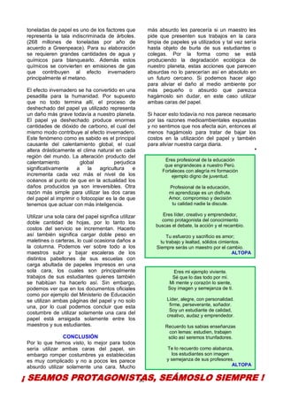 30
toneladas de papel es uno de los factores que
representa la tala indiscriminada de árboles.
(268 millones de toneladas por año de
acuerdo a Greenpeace). Para su elaboración
se requieren grandes cantidades de agua y
químicos para blanquearlo. Además estos
químicos se convierten en emisiones de gas
que contribuyen al efecto invernadero
principalmente el metano.
El efecto invernadero se ha convertido en una
pesadilla para la humanidad. Por supuesto
que no todo termina allí, el proceso de
deshechado del papel ya utilizado representa
un daño más grave todavía a nuestro planeta.
El papel ya deshechado produce enormes
cantidades de dióxido de carbono, el cual del
mismo modo contribuye al efecto invernadero.
Este fenómeno como es sabido es el principal
causante del calentamiento global, el cual
altera drásticamente el clima natural en cada
región del mundo. La alteración producto del
calentamiento global perjudica
significativamente a la agricultura e
incrementa cada vez más el nivel de los
océanos al punto de que en la actualidad los
daños producidos ya son irreversibles. Otra
razón más simple para utilizar las dos caras
del papel al imprimir o fotocopiar es la de que
tenemos que actuar con más inteligencia.
Utilizar una sola cara del papel significa utilizar
doble cantidad de hojas, por lo tanto los
costos del servicio se incrementan. Hacerlo
así también significa cargar doble peso en
maletines o carteras, lo cual ocasiona daños a
la columna. Podemos ver sobre todo a los
maestros subir y bajar escaleras de los
distintos pabellones de sus escuelas con
carga abultada de papeles impresos en una
sola cara, los cuales son principalmente
trabajos de sus estudiantes quienes también
se habitúan ha hacerlo así. Sin embargo,
podemos ver que en los documentos oficiales
como por ejemplo del Ministerio de Educación
se utilizan ambas páginas del papel y no solo
una, por lo cual podemos concluir que esta
costumbre de utilizar solamente una cara del
papel está arraigada solamente entre los
maestros y sus estudiantes.
CONCLUSIÓN
Por lo que hemos visto, lo mejor para todos
sería utilizar ambas caras del papel, sin
embargo romper costumbres ya establecidas
es muy complicado y no a pocos les parece
absurdo utilizar solamente una cara. Mucho
más absurdo les parecería si un maestro les
pide que presenten sus trabajos en la cara
limpia de papeles ya utilizados y tal vez sería
hasta objeto de burla de sus estudiantes o
colegas. Por la forma como se está
produciendo la degradación ecológica de
nuestro planeta, estas acciones que parecen
absurdas no lo parecerían así en absoluto en
un futuro cercano. Si podemos hacer algo
para aliviar el daño al medio ambiente por
más pequeño o absurdo que parezca
hagámoslo sin dudar, en este caso utilizar
ambas caras del papel.
Si hacer esto todavía no nos parece necesario
por las razones medioambientales expuestas
y no sentimos que nos afecta aún, entonces al
menos hagámoslo para tratar de bajar los
costos en la utilización del papel y también
para aliviar nuestra carga diaria.
*
¡ SEAMOS PROTAGONISTAS, SEÁMOSLO SIEMPRE !
Eres profesional de la educación
que engrandeces a nuestro Perú.
Fortaleces con alegría mi formación
ejemplo digno de juventud.
Profesional de la educación,
mi aprendizaje es un disfrute.
Amor, compromiso y decisión
tu calidad nadie la discute.
Eres líder, creativo y emprendedor,
como protagonista del conocimiento
buscas el debate, la acción y el recambio.
Tu esfuerzo y sacrificio es amor;
tu trabajo y lealtad, sólidos cimientos.
Siempre serás un maestro por el cambio.
ALTOPA
Eres mi ejemplo viviente.
Sé que lo das todo por mí.
Mi mente y corazón lo siente,
Soy imagen y semejanza de ti.
Líder, alegre, con personalidad.
firme, perseverante, soñador.
Soy un estudiante de calidad,
creativo, audaz y emprendedor.
Recuerdo tus sabias enseñanzas
con lemas: estudien, trabajen
sólo así seremos triunfadores.
Te lo recuerdo como alabanza,
los estudiantes son imagen
y semejanza de sus profesores.
ALTOPA
 