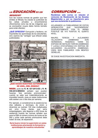 31
LA EDUCACIÓN ES UN
NEGOCIO?
Con las nuevas normas de gestión que han
emitido el Minedu ha crecido la publicidad de
los cebas privados y encontraremos
ofrecimientos como las de las imágenes que
se acompañan (cuyos datos hemos borrado
para evitar efectos).
¿QUÉ OFRECEN? Corrupción y facilismo, sin
importarles los aprendizaje de los estudiantes,
sino veamos las ”ventajas” que ofrecen estas
publicidades:
¿QUÉ HACEN NUESTRAS AUTORIDADES
DE UGEL, DRE, MINEDU?
NADA, pues las R. M. 427-2013-ED y R. M.
556-2014-MINEDU señalan que pueden
hacerse “dos períodos promocionales”,
cuando se sabe que matemáticamente es
imposible hacerlo, pues en estas instituciones
sólo asisten uno o dos días por semana.
Por ejemplo, si consideramos la asistencia los
días sábados y domingos, de enero a
diciembre se cuentan 104 días multiplicados
por ocho horas diarias, que sería
antipedagógico, sólo llegarían a 832 horas de
asistencia cuando las normas señalan que
para la EBA el número mínimo de horas es de
950 y entre cada período promocional debe
haber 30 días, de separación.
Sería bueno iniciar la supervisión en estas
instituciones priorizando la formación y
aprendizajes de nuestros estudiantes
CORRUPCIÓN …
Recibimos este correo en relación al
concurso de Reubicación de las Escalas
Magisteriales y, por su importancia para
que sea esclarecido lo publicamos.
ACLARAMOS LA FAMILIARIDAD DE ESTOS
SEÑORCITOS QUE "ASCENDIERON"
SUSPUESTAMENTE CON EL MISMO
PUNTAJE DE 415 PUNTOS AL QUINTO
NIVEL.
MAURO, TERESA Y ALEJANDRO
VILLACORTA ZAMBRANO SON
HERMANOS, FEDERICO YARIN ES
ESPOSO DE MATILDE FARFAN ZAMBRANO
Y LUCILA ATAYUPANQUI ES ESPOSA DE
ALEJANDRO VILLACORTA ZAMBRANO;
OSEA SEIS FAMILIARES CON MENTES
GEMELAS.
SE EXIGE INVESTIGACION INMEDIATA.
 