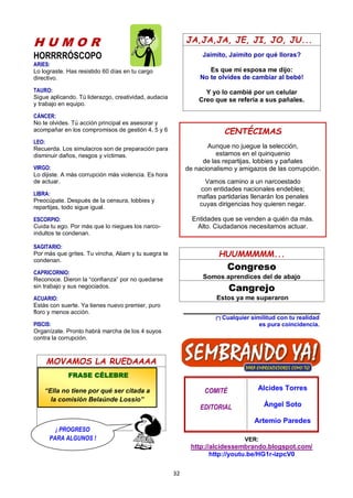 32
H U M O R
HORRRRÓSCOPO
ARIES:
Lo lograste. Has resistido 60 días en tu cargo
directivo.
TAURO:
Sigue aplicando. Tú liderazgo, creatividad, audacia
y trabajo en equipo.
CÁNCER:
No te olvides. Tú acción principal es asesorar y
acompañar en los compromisos de gestión 4, 5 y 6
LEO:
Recuerda. Los simulacros son de preparación para
disminuir daños, riesgos y víctimas.
VIRGO:
Lo dijiste. A más corrupción más violencia. Es hora
de actuar.
LIBRA:
Preocúpate. Después de la censura, lobbies y
repartijas, todo sigue igual.
ESCORPIO:
Cuida tu ego. Por más que lo niegues los narco-
indultos te condenan.
SAGITARIO:
Por más que grites. Tu vincha, Aliam y tu suegra te
condenan.
CAPRICORNIO:
Reconoce. Dieron la “confianza” por no quedarse
sin trabajo y sus negociados.
ACUARIO:
Estás con suerte. Ya tienes nuevo premier, puro
floro y menos acción.
PISCIS:
Organízate. Pronto habrá marcha de los 4 suyos
contra la corrupción.
MOVAMOS LA RUEDAAAA
JA,JA,JA, JE, JI, JO, JU...
Jaimito, Jaimito por qué lloras?
Es que mi esposa me dijo:
No te olvides de cambiar al bebé!
Y yo lo cambié por un celular
Creo que se refería a sus pañales.
HUUMMMMM...
Congreso
Somos aprendices del de abajo
Cangrejo
Estos ya me superaron
(*) Cualquier similitud con tu realidad
es pura coincidencia.
COMITÉ
EDITORIAL
Alcides Torres
Ángel Soto
Artemio Paredes
VER:
http://alcidessembrando.blogspot.com/
http://youtu.be/HG1r-izpcV0
CENTÉCIMAS
Aunque no juegue la selección,
estamos en el quinquenio
de las repartijas, lobbies y pañales
de nacionalismo y amigazos de las corrupción.
Vamos camino a un narcoestado
con entidades nacionales endebles;
mafias partidarias llenarán los penales
cuyas dirigencias hoy quieren negar.
Entidades que se venden a quién da más.
Alto. Ciudadanos necesitamos actuar.
FRASE CÉLEBRE
“Ella no tiene por qué ser citada a
la comisión Belaúnde Lossio”
¡ PROGRESO
PARA ALGUNOS !
 