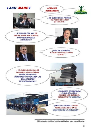 33
-----------------------------------------------------------------------------------------
(*) Cualquier similitud con tu realidad es pura coincidencia.
¡ PARA NO
OLVIDARLOS !
¡ ASU MARE !
¡ LA TRILOGÍA DEL MAL (MI
VINCHA, ALIAM Y MI SUEGRA)
NO QUIERE QUE SEA
CONDIDATO !
¡ YA CUMPLIMOS CON LOS
INTERINOS, LOS SACAMOS.
AHORA, SIGUEN LOS
NOMBRADOS PROGRAMEN LAS
EVALUACIONES
EXTRAORDINARIAS !
¡ SEGUIMOS CELEBRANDO
EL DÍA DE LA EBA.
AUNQUE LAS GUÍAS DEL
ESTUDIANTE NO LLEGUEN !
¡ ME QUEDÉ SIN EL PORSHE,
NO PODRÉ ESTAR EN
QATAR 2016 !
¿EXISTE LA DIGEVA? CLARO,
PERO AHORA ESTÁ EN EL
MINISTERIO DE LA EXCLUSIÓN !
¡ UDS. ME ELIGIERON,
Y AHORA YO HAGO LO QUE
QUIERO !
 