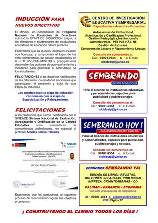 4
EDICIONES SEMBRANDO YA!
EDICIÓN DE LIBROS, REVISTAS,
BOLETINES, SEPARATAS, PUBLICIDAD
IMPRESA. GIGANTOGRAFÍAS – CD
CALIDAD – GARANTÍA – ECONOMÍA
Consulte presupuestos sin compromiso
Al : 99901-9554 ó alcidestp@yahoo.es
VER: Página 22
INDUCCIÓN PARA
NUEVOS DIRECTIVOS
El Minedu, en cumplimiento del Programa
Nacional de Formación de Directores
culminó la ETAPA DE INDUCCIÓN dirigido a
los directores y subdirectores de instituciones
educativas de educación básica públicas.
Esperamos que los nuevos Directivos asuman
con liderazgo y compromiso el logro de los
ocho compromisos de gestión establecidos en
la R. M. 556-2014-MINEDU y, principalmente
desarrollen las acciones de acompañamiento y
monitoreo para garantizar el aprendizaje de
los estudiantes.
FELICITACIONES a los docentes facilitadores
de las diferentes universidades nacionales que
garantizaron el desarrollo y éxito de esta
Etapa de Inducción.
Los aprobados en la etapa de Inducción
continuarán con la etapa de
Especialización y Reforzamiento.
FELICITACIONES
A los profesores que fueron certificados por el
SINEACE Sistema Nacional de Evaluación,
Acreditación y Certificación de la Calidad
Educativa como evaluadores de
competencias profesionales, en especial al
profesor Alcides Torres Paredes.
Esperamos que los postulantes al siguiente
proceso de recertificación logren sus objetivos
propuestos.
Pone al alcance de instituciones educativas
y personalidades, espacios para
publicidad y publireportajes.
Consulte sin compromiso al:
Cel.: 99901-9554 o al E-mail:
alcidestp@yahoo.es
Pone al alcance de instituciones educativas
y personalidades, espacios para publicidad,
publireportajes y noticias.
Consulte sin compromiso al:
Cel.: 99901-9554 o al E-mail:
alcidestp@yahoo.es
CENTRO DE INVESTIGACIÓN
EDUCATIVA Y EMPRESARIAL
Capacitación – Asesoría – Proyectos
Autoevaluación Institucional,
Acreditación y Certificación Profesional.
Gestión Pedagógica, Institucional y
Administrativa. PEI, PCI, PAT, RI,
Gestión de Recursos.
Comprensión Lectora y Razonamiento Lógico.
Consulte sin compromiso al:
Cel.: 99901-9554 o al E-mail:
alcidestp@yahoo.es
¡ CONSTRUYENDO EL CAMBIO TODOS LOS DÍAS !
CENTRODEINVESTIGACIÓN
EDUCATIVAYEMPRESARIAL
CAPACITACIÓN – ASESORÍA – PROYECTOS
 