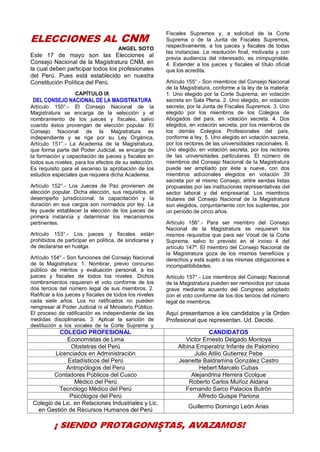 5
ELECCIONES AL CNM
ANGEL SOTO
Este 17 de mayo son las Elecciones al
Consejo Nacional de la Magistratura CNM, en
la cual deben participar todos los profesionales
del Perú. Pues está establecido en nuestra
Constitución Política del Perú.
CAPÍTULO IX
DEL CONSEJO NACIONAL DE LA MAGISTRATURA
Artículo 150°.- El Consejo Nacional de la
Magistratura se encarga de la selección y el
nombramiento de los jueces y fiscales, salvo
cuando éstos provengan de elección popular. El
Consejo Nacional de la Magistratura es
independiente y se rige por su Ley Orgánica,
Artículo 151°.- La Academia de la Magistratura,
que forma parte del Poder Judicial, se encarga de
la formación y capacitación de jueces y fiscales en
todos sus niveles, para los efectos de su selección.
Es requisito para el ascenso la aprobación de los
estudios especiales que requiera dicha Academia.
Artículo 152°.- Los Jueces de Paz provienen de
elección popular. Dicha elección, sus requisitos, el
desempeño jurisdiccional, la capacitación y la
duración en sus cargos son normados por ley. La
ley puede establecer la elección de los jueces de
primera instancia y determinar los mecanismos
pertinentes.
Artículo 153°.- Los jueces y fiscales están
prohibidos de participar en política, de sindicarse y
de declararse en huelga.
Artículo 154°.- Son funciones del Consejo Nacional
de la Magistratura: 1. Nombrar, previo concurso
público de méritos y evaluación personal, a los
jueces y fiscales de todos los niveles. Dichos
nombramientos requieren el voto conforme de los
dos tercios del número legal de sus miembros. 2.
Ratificar a los jueces y fiscales de todos los niveles
cada siete años. Los no ratificados no pueden
reingresar al Poder Judicial ni al Ministerio Público.
El proceso de ratificación es independiente de las
medidas disciplinarias. 3. Aplicar la sanción de
destitución a los vocales de la Corte Suprema y
Fiscales Supremos y, a solicitud de la Corte
Suprema o de la Junta de Fiscales Supremos,
respectivamente, a los jueces y fiscales de todas
las instancias. La resolución final, motivada y con
previa audiencia del interesado, es inimpugnable.
4. Extender a los jueces y fiscales el título oficial
que los acredita.
Artículo 155°.- Son miembros del Consejo Nacional
de la Magistratura, conforme a la ley de la materia:
1. Uno elegido por la Corte Suprema, en votación
secreta en Sala Plena. 2. Uno elegido, en votación
secreta, por la Junta de Fiscales Supremos. 3. Uno
elegido por los miembros de los Colegios de
Abogados del país, en votación secreta. 4. Dos
elegidos, en votación secreta, por los miembros de
los demás Colegios Profesionales del país,
conforme a ley. 5. Uno elegido en votación secreta,
por los rectores de las universidades nacionales. 6.
Uno elegido, en votación secreta, por los rectores
de las universidades particulares. El número de
miembros del Consejo Nacional de la Magistratura
puede ser ampliado por éste a nueve, con dos
miembros adicionales elegidos en votación 39
secreta por el mismo Consejo, entre sendas listas
propuestas por las instituciones representativas del
sector laboral y del empresarial. Los miembros
titulares del Consejo Nacional de la Magistratura
son elegidos, conjuntamente con los suplentes, por
un período de cinco años.
Artículo 156°.- Para ser miembro del Consejo
Nacional de la Magistratura se requieren los
mismos requisitos que para ser Vocal de la Corte
Suprema, salvo lo previsto en el inciso 4 del
artículo 147º. El miembro del Consejo Nacional de
la Magistratura goza de los mismos beneficios y
derechos y está sujeto a las mismas obligaciones e
incompatibilidades.
Artículo 157°.- Los miembros del Consejo Nacional
de la Magistratura pueden ser removidos por causa
grave mediante acuerdo del Congreso adoptado
con el voto conforme de los dos tercios del número
legal de miembros.
Aquí presentamos a los candidatos y la Orden
Profesional que representan. Ud. Decide.
COLEGIO PROFESIONAL CANDIDATOS
Economistas de Lima Victor Ernesto Delgado Montoya
Obstetras del Perú Albina Emperatriz Infante de Palomino
Licenciados en Administración Julio Atilio Gutierrez Pebe
Estadísticos del Perú Jeanette Baldramina González Castro
Antropólogos del Perú Hebert Marcelo Cubas
Contadores Públicos del Cusco Alejandrina Herrera Ccolque
Médico del Perú Roberto Carlos Muñoz Aldana
Tecnólogo Médico del Perú Fernando Sarco Palacios Butrón
Psicólogos del Perú Alfredo Quispe Pariona
Colegio de Lic. en Relaciones Industriales y Lic.
en Gestión de Recursos Humanos del Perú
Guillermo Domingo León Arias
 