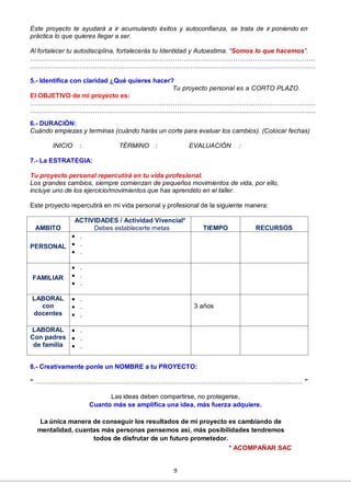 9
Este proyecto te ayudará a ir acumulando éxitos y autoconfianza, se trata de ir poniendo en
práctica lo que quieres llegar a ser.
Al fortalecer tu autodisciplina, fortalecerás tu Identidad y Autoestima. “Somos lo que hacemos”.
……………………………………………………………………………………………………………………
……………………………………………………………………………………………………………………
5.- Identifica con claridad ¿Qué quieres hacer?
Tu proyecto personal es a CORTO PLAZO.
El OBJETIVO de mi proyecto es:
……………………………………………………………………………………………………………………
……………………………………………………………………………………………………………………
6.- DURACIÓN:
Cuándo empiezas y terminas (cuándo harás un corte para evaluar los cambios). (Colocar fechas)
INICIO : TÉRMINO : EVALUACIÓN :
7.- La ESTRATEGIA:
Tu proyecto personal repercutirá en tu vida profesional.
Los grandes cambios, siempre comienzan de pequeños movimientos de vida, por ello,
incluye uno de los ejercicio/movimientos que has aprendido en el taller.
Este proyecto repercutirá en mi vida personal y profesional de la siguiente manera:
AMBITO
ACTIVIDADES / Actividad Vivencial*
Debes establecerte metas TIEMPO RECURSOS
PERSONAL
 .
 .
 .
FAMILIAR
 .
 .
 .
LABORAL
con
docentes
 .
 .
 .
3 años
LABORAL
Con padres
de familia
 .
 .
 .
8.- Creativamente ponle un NOMBRE a tu PROYECTO:
“ ……………………………………………………………………………………………………….…… ”
Las ideas deben compartirse, no protegerse,
Cuanto más se amplifica una idea, más fuerza adquiere.
La única manera de conseguir los resultados de mi proyecto es cambiando de
mentalidad, cuantas más personas pensemos así, más posibilidades tendremos
todos de disfrutar de un futuro prometedor.
* ACOMPAÑAR SAC
 