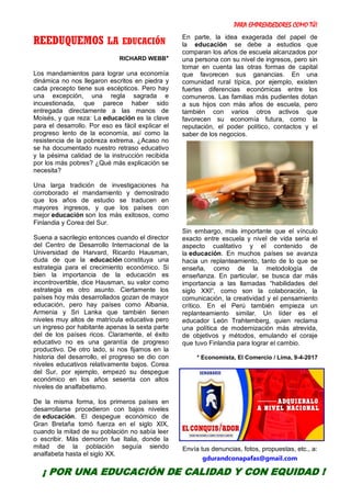 PARA EMPRENDEDORES COMO TÚ!
10
REEDUQUEMOS LA EDUCACIÓN
RICHARD WEBB*
Los mandamientos para lograr una economía
dinámica no nos llegaron escritos en piedra y
cada precepto tiene sus escépticos. Pero hay
una excepción, una regla sagrada e
incuestionada, que parece haber sido
entregada directamente a las manos de
Moisés, y que reza: La educación es la clave
para el desarrollo. Por eso es fácil explicar el
progreso lento de la economía, así como la
resistencia de la pobreza extrema. ¿Acaso no
se ha documentado nuestro retraso educativo
y la pésima calidad de la instrucción recibida
por los más pobres? ¿Qué más explicación se
necesita?
Una larga tradición de investigaciones ha
corroborado el mandamiento y demostrado
que los años de estudio se traducen en
mayores ingresos, y que los países con
mejor educación son los más exitosos, como
Finlandia y Corea del Sur.
Suena a sacrilegio entonces cuando el director
del Centro de Desarrollo Internacional de la
Universidad de Harvard, Ricardo Hausman,
duda de que la educación constituya una
estrategia para el crecimiento económico. Si
bien la importancia de la educación es
incontrovertible, dice Hausman, su valor como
estrategia es otro asunto. Ciertamente los
países hoy más desarrollados gozan de mayor
educación, pero hay países como Albania,
Armenia y Sri Lanka que también tienen
niveles muy altos de matrícula educativa pero
un ingreso por habitante apenas la sexta parte
del de los países ricos. Claramente, el éxito
educativo no es una garantía de progreso
productivo. De otro lado, si nos fijamos en la
historia del desarrollo, el progreso se dio con
niveles educativos relativamente bajos. Corea
del Sur, por ejemplo, empezó su despegue
económico en los años sesenta con altos
niveles de analfabetismo.
De la misma forma, los primeros países en
desarrollarse procedieron con bajos niveles
de educación. El despegue económico de
Gran Bretaña tomó fuerza en el siglo XIX,
cuando la mitad de su población no sabía leer
o escribir. Más demorón fue Italia, donde la
mitad de la población seguía siendo
analfabeta hasta el siglo XX.
En parte, la idea exagerada del papel de
la educación se debe a estudios que
comparan los años de escuela alcanzados por
una persona con su nivel de ingresos, pero sin
tomar en cuenta las otras formas de capital
que favorecen sus ganancias. En una
comunidad rural típica, por ejemplo, existen
fuertes diferencias económicas entre los
comuneros. Las familias más pudientes dotan
a sus hijos con más años de escuela, pero
también con varios otros activos que
favorecen su economía futura, como la
reputación, el poder político, contactos y el
saber de los negocios.
Sin embargo, más importante que el vínculo
exacto entre escuela y nivel de vida sería el
aspecto cualitativo y el contenido de
la educación. En muchos países se avanza
hacia un replanteamiento, tanto de lo que se
enseña, como de la metodología de
enseñanza. En particular, se busca dar más
importancia a las llamadas “habilidades del
siglo XXI”, como son la colaboración, la
comunicación, la creatividad y el pensamiento
crítico. En el Perú también empieza un
replanteamiento similar. Un líder es el
educador León Trahtemberg, quien reclama
una política de modernización más atrevida,
de objetivos y métodos, emulando el coraje
que tuvo Finlandia para lograr el cambio.
* Economista, El Comercio / Lima, 9-4-2017
Envía tus denuncias, fotos, propuestas, etc., a:
gdurandconapafas@gmail.com
¡ POR UNA EDUCACIÓN DE CALIDAD Y CON EQUIDAD !
 