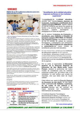 PARA EMPRENDEDORES COMO TÚ!
13
SINEACE
PROFESIONALES para
prevenir y mitigar posibles
desastres, se necesita.
SIMULACROS 2017*
FECHA SE CONMEMORA
1 31
MAYO
DÍA MUNDIAL SIN
TABACO.
2 11
Julio
Día Mundial de la Población y
Poblamiento del Territorio
3 13
Octubre
Día Internacional para la
Reducción de Desastres
4 22
Noviembre
Día Mundial del Reciclaje y del
Aire Limpio
“Acreditación de la calidad educativa
mejorará confianza en los institutos
superiores”
“La acreditación de la calidad educativa,
proceso que impulsa Sistema Nacional de
Evaluación, Acreditación y Certificación de la
Calidad Educativa SINEACE, logrará mejorar
el nivel de confianza que tienen los padres de
familia y los jóvenes hacia los institutos de
educación superior tecnológicos y
pedagógicos en todas las regiones”.
Así lo sostuvo la directora de Evaluación y
Acreditación para Institutos y Escuelas de
Educación Superior (DEA IEES) del Sineace,
Pilar Saavedra Paredes, tras felicitar el interés
de los 30 comités de calidad de institutos
tecnológicos y pedagógicos que participaron
en el Taller Macrorregional de capacitación
y presentación del nuevo modelo de
acreditación para ese nivel educativo.
En esa misma línea, señaló que los institutos
de educación superior de las regiones
de San Martín, Amazonas y Loreto saludaron
el documento técnico normativo mencionado
puesto que pone énfasis en la formación de
los jóvenes y en los resultados al momento
de su egreso.
Por su parte, el especialista de Educación
Superior de la Dirección Regional de
Educación de San Martín, Inmer Layva
Pereyra, destacó la pertinencia del nuevo
modelo de acreditación para los institutos
superiores puesto que “se enfoca más a los
resultados, no solo verifica que cumpla los
requisitos, sino que éstos sean de mayor
calidad”.
Cabe indicar que, según la Dirección Regional
de Educación de San Martín, en esa región
están autorizados 32 institutos superiores,
de los cuales 14 son púbicos y 18
privados; mientras que las carreras con
mayor demanda son Contabilidad y
Administración de empresas.
El Instituto Superior Tecnológico
Nororiental de la Selva y el Instituto de
Educación Superior de Rioja cuentan con
financiamiento del proyecto Procalidad del
Sineace, con lo cual podrán implementar sus
laboratorios.
Ver: www.sineace.gob.pe
¡ DEFENDAMOS LAS INSTITUCIONES QUE CUIDAN LA CALIDAD !
 