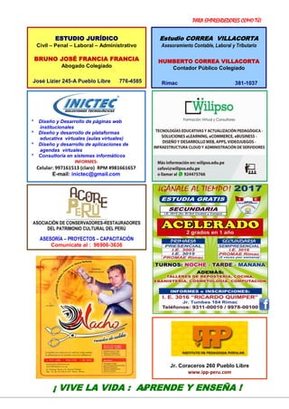 PARA EMPRENDEDORES COMO TÚ!
14
VER: http://ricardoquimper.blogspot.com
* Diseño y Desarrollo de páginas web
institucionales
* Diseño y desarrollo de plataformas
educativa virtuales (aulas virtuales)
* Diseño y desarrollo de aplicaciones de
agendas virtuales
* Consultoría en sistemas informáticos
INFORMES:
Celular: 997161513 (claro) RPM #981661657
E-mail: inictec@gmail.com
¡ VIVE LA VIDA : APRENDE Y ENSEÑA !
ESTUDIO JURÍDICO
Civil – Penal – Laboral – Administrativo
BRUNO JOSÉ FRANCIA FRANCIA
Abogado Colegiado
José Lizier 245-A Pueblo Libre 776-4585
Estudio CORREA VILLACORTA
Asesoramiento Contable, Laboral y Tributario
HUMBERTO CORREA VILLACORTA
Contador Público Colegiado
Rímac 381-1037
ASOCIACIÓN DE CONSERVADORES-RESTAURADORES
DEL PATRIMONIO CULTURAL DEL PERÚ
ASESORÍA – PROYECTOS – CAPACITACIÓN
Comunícate al : 96906-3636
Jr. Coraceros 260 Pueblo Libre
www.ipp-peru.com
 