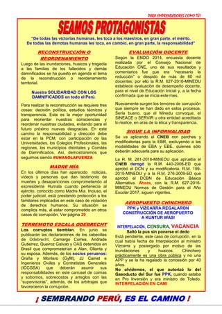 PARA EMPRENDEDORES COMO TÚ!
15
“De todas las victorias humanas, les toca a los maestros, en gran parte, el mérito.
De todas las derrotas humanas les toca, en cambio, en gran parte, la responsabilidad”
RECONSTRUCCIÓN O
REORDENAMIENTO
Luego de las inundaciones, huaicos y tragedia
a las familias de los fallecidos y demás
damnificados se ha puesto en agenda el tema
de la reconstrucción o reordenamiento
territorial.
Nuestra SOLIDARIDAD CON LOS
DAMNIFICADOS en todo el Perú.
Para realizar la reconstrucción se requiere tres
cosas: decisión política, estudios técnicos y
transparencia. Esta es la mejor oportunidad
para reorientar nuestras consciencias y
reordenar nuestras ciudades, evitando para el
futuro próximo nuevas desgracias. En este
camino la responsabilidad y dirección debe
estar en la PCM, con participación de las
Universidades, los Colegios Profesionales, las
regiones, los municipios distritales y Comités
de Damnificados. Así, demostraremos que
seguimos siendo #UNASOLAFUERZA
MADRE MÍA
En los últimos días han aparecido noticias,
videos y personas que dan testimonio de
muertes y desapariciones comprometiendo al
expresidente Humala cuando pertenecía al
ejército, conocido como Madre Mía. Incluso, el
poder judicial, está prestando protección a los
familiares implicados en este caso de violación
de derechos humanos. Su situación se
complica más, al estar comprometido en otros
casos de corrupción. Ver página 29
TERREMOTO ESCALA ODEBRECHT
Los corruptos tiemblan. En junio se
publicarán las declaraciones de los cabecillas
de Odebrecht, Camargo Correa, Andrade
Gutierrez, Queiroz Galvao y OAS detenidos en
Brasil que comprometerían a Alan, Ollanta y
su esposa. Además, de los socios peruanos:
Graña y Montero (GyM), JJ Camet e
Ingenieros Civiles y Contratistas Generales
(ICCGSA) que deberán asumir sus
responsabilidades en este carrusel de coimas
y sobornos, sobrecostos y arreglos con las
“supervisoras”, además, de los arbitrajes que
favorecieron la corrupción.
EVALUACIÓN DOCENTE
Según la ENDO 2014, encuesta docente
realizada por el Consejo Nacional de
Educación CNE, uno de sus resultados y
comentarios fue que era “necesario la
reducción” o despido de más de 60 mil
docentes; por ello la R.M. 627-2016-MINEDU
establece evaluación de desempeño docente,
para el nivel de Educación Inicial y, a la fecha
confirmada que se inicia este mes.
Nuevamente surgen los temores de corrupción
que siempre se han dado en estos procesos.
Sería bueno, que el Minedu convoque, el
SINEACE o SERVIR u otra entidad acreditada
lo realice, en aras de la ética y transparencia.
SIGUE LA INFORMALIDAD
Se va aplicando el CNEB con parches y
modificatorias para la EBR, excluyendo a las
modalidades de EBA y EBE, quienes sólo
deberán adecuarla para su aplicación.
La R. M. 281-2016-MINEDU que aprueba el
CNEB derogó la R.M. 440-2008-ED que
aprobó el DCN y su modificatoria, R.M. 199-
2015-MINEDU y a la R.M. 276-2009-ED que
aprobó el DCBN de Educación Básica
Alternativa. Ahora, con la R.M. 627-2016-
MINEDU Normas de Gestión para el Año
Escolar 2017, siguen vigentes.
AEROPUERTO CHINCHERO
PPK y VIZCARRA REGALARON
CONSTRUCCIÓN DE AEROPUERTO
A KUNTUR WASI
INTERPELACIÓN, CENSURA, VACANCIA
Saltó la pus sin ponerse el dedo
Está pendiente, este caso de corrupción, en la
cual había fecha de Interpelación al ministro
Vizcarra y postergado por motivo de las
inundaciones y huaicos. Chinchero
prácticamente es una obra pública y no una
APP y se la ha regalado la concesión por 40
años.
No olvidemos, el que autorizó lo del
Gasoducto del Sur fue PPK, cuando estaba
en Pro Inversión y era ministro de Toledo.
INTERPELACIÓN EN CAMI
¡ SEMBRANDO PERÚ, ES EL CAMINO !
 