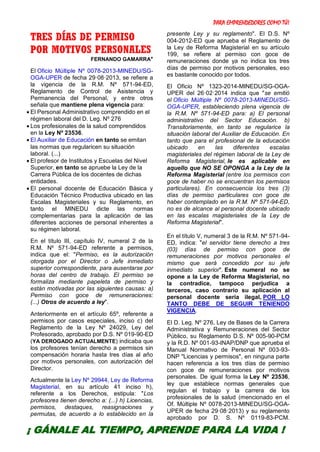 PARA EMPRENDEDORES COMO TÚ!
17
TRES DÍAS DE PERMISO
POR MOTIVOS PERSONALES
FERNANDO GAMARRA*
El Oficio Múltiple Nº 0078-2013-MINEDU/SG-
OGA-UPER de fecha 29·08·2013, se refiere a
la vigencia de la R.M. Nº 571-94-ED,
Reglamento de Control de Asistencia y
Permanencia del Personal, y entre otros
señala que mantiene plena vigencia para:
 El Personal Administrativo comprendido en el
régimen laboral del D. Leg. Nº 276
 Los profesionales de la salud comprendidos
en la Ley Nº 23536.
 El Auxiliar de Educación en tanto se emitan
las normas que regularicen su situación
laboral. (...)
 El profesor de Institutos y Escuelas del Nivel
Superior, en tanto se apruebe la Ley de la
Carrera Pública de los docentes de dichas
entidades.
 El personal docente de Educación Básica y
Educación Técnico Productiva ubicado en las
Escalas Magisteriales y su Reglamento, en
tanto el MINEDU dicte las normas
complementarias para la aplicación de las
diferentes acciones de personal inherentes a
su régimen laboral.
En el título III, capítulo IV, numeral 2 de la
R.M. Nº 571-94-ED referente a permisos,
indica que el: "Permiso, es la autorización
otorgada por el Director o Jefe inmediato
superior correspondiente, para ausentarse por
horas del centro de trabajo. El permiso se
formaliza mediante papeleta de permiso y
están motivadas por las siguientes causas: a)
Permiso con goce de remuneraciones:
(...) Otros de acuerdo a ley".
Anteriormente en el artículo 65º, referente a
permisos por casos especiales, inciso c) del
Reglamento de la Ley Nº 24029, Ley del
Profesorado, aprobado por D.S. Nº 019-90-ED
(YA DEROGADO ACTUALMENTE) indicaba que
los profesores tenían derecho a permisos sin
compensación horaria hasta tres días al año
por motivos personales, con autorización del
Director.
Actualmente la Ley Nº 29944, Ley de Reforma
Magisterial, en su artículo 41 inciso h),
referente a los Derechos, estipula: "Los
profesores tienen derecho a: (...) h) Licencias,
permisos, destaques, reasignaciones y
permutas, de acuerdo a lo establecido en la
presente Ley y su reglamento". El D.S. Nº
004-2012-ED que aprueba el Reglamento de
la Ley de Reforma Magisterial en su artículo
199, se refiere al permiso con goce de
remuneraciones donde ya no indica los tres
días de permiso por motivos personales, eso
es bastante conocido por todos.
El Oficio Nº 1323-2014-MINEDU/SG-OGA-
UPER del 26·02·2014 indica que "se emitió
el Oficio Múltiple Nº 0078-2013-MINEDU/SG-
OGA-UPER, estableciendo plena vigencia de
la R.M. Nº 571-94-ED para: a) El personal
administrativo del Sector Educación. b)
Transitoriamente, en tanto se regularice la
situación laboral del Auxiliar de Educación. En
tanto que para el profesional de la educación
ubicado en las diferentes escalas
magisteriales del régimen laboral de la Ley de
Reforma Magisterial, le es aplicable en
aquello que NO SE OPONGA a la Ley de la
Reforma Magisterial (entre los permisos con
goce de haber no se encuentran los permisos
particulares). En consecuencia los tres (3)
días de permiso particulares con goce de
haber contemplado en la R.M. Nº 571-94-ED,
no es de alcance al personal docente ubicado
en las escalas magisteriales de la Ley de
Reforma Magisterial".
En el título V, numeral 3 de la R.M. Nº 571-94-
ED, indica: "el servidor tiene derecho a tres
(03) días de permiso con goce de
remuneraciones por motivos personales el
mismo que será concedido por su jefe
inmediato superior". Este numeral no se
opone a la Ley de Reforma Magisterial, no
la contradice, tampoco perjudica a
terceros, caso contrario su aplicación al
personal docente sería ilegal, POR LO
TANTO DEBE DE SEGUIR TENIENDO
VIGENCIA.
El D. Leg. Nº 276, Ley de Bases de la Carrera
Administrativa y Remuneraciones del Sector
Público, su Reglamento D.S. Nº 005-90-PCM
y la R.D. Nº 001-93-INAP/DNP que aprueba el
Manual Normativo de Personal Nº 003-93-
DNP "Licencias y permisos", en ninguna parte
hacen referencia a los tres días de permiso
con goce de remuneraciones por motivos
personales. De igual forma la Ley Nº 23536,
ley que establece normas generales que
regulan el trabajo y la carrera de los
profesionales de la salud (mencionado en el
Of. Múltiple Nº 0078-2013-MINEDU/SG-OGA-
UPER de fecha 29·08·2013) y su reglamento
aprobado por D. S. Nº 0119-83-PCM.
¡ GÁNALE AL TIEMPO, APRENDE PARA LA VIDA !
 