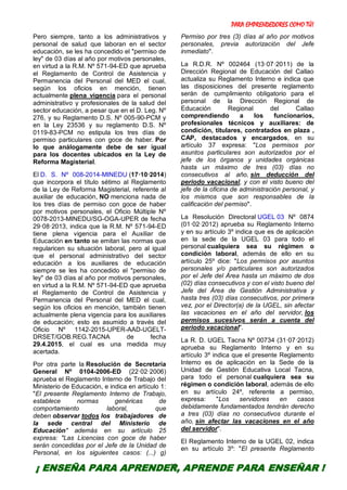 PARA EMPRENDEDORES COMO TÚ!
18
Pero siempre, tanto a los administrativos y
personal de salud que laboran en el sector
educación, se les ha concedido el "permiso de
ley" de 03 días al año por motivos personales,
en virtud a la R.M. Nº 571-94-ED que aprueba
el Reglamento de Control de Asistencia y
Permanencia del Personal del MED el cual,
según los oficios en mención, tienen
actualmente plena vigencia para el personal
administrativo y profesionales de la salud del
sector educación, a pesar que en el D. Leg. Nº
276, y su Reglamento D.S. Nº 005-90-PCM y
en la Ley 23536 y su reglamento D.S. Nº
0119-83-PCM no estipula los tres días de
permiso particulares con goce de haber. Por
lo que análogamente debe de ser igual
para los docentes ubicados en la Ley de
Reforma Magisterial.
El D. S. Nº 008-2014-MINEDU (17·10·2014)
que incorpora el título sétimo al Reglamento
de la Ley de Reforma Magisterial, referente al
auxiliar de educación, NO menciona nada de
los tres días de permiso con goce de haber
por motivos personales, el Oficio Múltiple Nº
0078-2013-MINEDU/SG-OGA-UPER de fecha
29·08·2013, indica que la R.M. Nº 571-94-ED
tiene plena vigencia para el Auxiliar de
Educación en tanto se emitan las normas que
regularicen su situación laboral, pero al igual
que el personal administrativo del sector
educación a los auxiliares de educación
siempre se les ha concedido el "permiso de
ley" de 03 días al año por motivos personales,
en virtud a la R.M. Nº 571-94-ED que aprueba
el Reglamento de Control de Asistencia y
Permanencia del Personal del MED el cual,
según los oficios en mención, también tienen
actualmente plena vigencia para los auxiliares
de educación; esto es asumido a través del
Oficio Nº 1142-2015-UPER-AAD-UGELT-
DRSET/GOB.REG.TACNA de fecha
29.4.2015, el cual es una medida muy
acertada.
Por otra parte la Resolución de Secretaría
General Nº 0104-2006-ED (22·02·2006)
aprueba el Reglamento Interno de Trabajo del
Ministerio de Educación, e indica en artículo 1:
"El presente Reglamento Interno de Trabajo,
establece normas genéricas de
comportamiento laboral, que
deben observar todos los trabajadores de
la sede central del Ministerio de
Educación" además en su artículo 25
expresa: "Las Licencias con goce de haber
serán concedidas por el Jefe de la Unidad de
Personal, en los siguientes casos: (...) g)
Permiso por tres (3) días al año por motivos
personales, previa autorización del Jefe
inmediato".
La R.D.R. Nº 002464 (13·07·2011) de la
Dirección Regional de Educación del Callao
actualiza su Reglamento Interno e indica que
las disposiciones del presente reglamento
serán de cumplimiento obligatorio para el
personal de la Dirección Regional de
Educación Regional del Callao
comprendiendo a los funcionarios,
profesionales técnicos y auxiliares: de
condición, titulares, contratados en plaza ,
CAP, destacados y encargados, en su
artículo 37 expresa: "Los permisos por
asuntos particulares son autorizados por el
jefe de los órganos y unidades orgánicas
hasta un máximo de tres (03) días no
consecutivos al año, sin deducción del
periodo vacacional, y con el visto bueno del
jefe de la oficina de administración personal, y
los mismos que son responsables de la
calificación del permiso".
La Resolución Directoral UGEL 03 Nº 0874
(01·02·2012) aprueba su Reglamento Interno
y en su artículo 3º indica que es de aplicación
en la sede de la UGEL 03 para todo el
personal cualquiera sea su régimen o
condición laboral, además de ello en su
artículo 25º dice: "Los permisos por asuntos
personales y/o particulares son autorizados
por el Jefe del Área hasta un máximo de dos
(02) días consecutivos y con el visto bueno del
Jefe del Área de Gestión Administrativa y
hasta tres (03) días consecutivos, por primera
vez, por el Director(a) de la UGEL, sin afectar
las vacaciones en el año del servidor, los
permisos sucesivos serán a cuenta del
periodo vacacional".
La R. D. UGEL Tacna Nº 00734 (31·07·2012)
aprueba su Reglamento Interno y en su
artículo 3º indica que el presente Reglamento
Interno es de aplicación en la Sede de la
Unidad de Gestión Educativa Local Tacna,
para todo el personal cualquiera sea su
régimen o condición laboral, además de ello
en su artículo 24º, referente a permiso,
expresa: "Los servidores en casos
debidamente fundamentados tendrán derecho
a tres (03) días no consecutivos durante el
año, sin afectar las vacaciones en el año
del servidor".
El Reglamento Interno de la UGEL 02, indica
en su artículo 3º: "El presente Reglamento
¡ ENSEÑA PARA APRENDER, APRENDE PARA ENSEÑAR !
 
