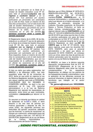 PARA EMPRENDEDORES COMO TÚ!
19
Interno es de aplicación en la Sede de la
Unidad de Gestión Educativa Local Nº 02,
para todo el personal cualquiera sea su
régimen o condición laboral" y en su
artículo 25º: "Los permisos por asuntos
particulares y/o personales son autorizados
por el Jefe de Área, hasta un máximo de dos
(02) días consecutivos y con el visto bueno del
Jefe de Gestión Administrativa, y hasta tres
(03) días consecutivos, por primera vez, por el
Director de la UGEL, sin afectar las
vacaciones en el año del servidor, los
permisos sucesivos serán a cuenta del
período vacacional".
El Reglamento Interno de la UGEL 06 de Ate,
estipula en su artículo 5º que es de aplicación
en la Sede de la Unidad de Gestión Educativa
Local Nº 06 Ate, para todo el personal
cualquiera sea su régimen o condición
laboral, y en su artículo 59º expresa: "Los
permisos por asuntos particulares y/o
personales son autorizados por el Jefe de
Área respectivo, hasta un máximo de dos (02)
días no consecutivos y con el visto bueno del
Jefe del Gestión Administrativa, que son los
responsables de la calificación del permiso,
sin afectar las vacaciones en el año del
servidor, los permisos sucesivos serán a
cuenta del período vacacional".
Si bien es cierto que estos reglamentos, del
MINEDU y de diferentes UGEL, han sido
expedidos antes del 26 de noviembre de
2012, fecha en que entró en vigencia la Ley
de Reforma Magisterial, también es cierto que
aún siguen vigentes para todo el PERSONAL
CUALQUIERA SEA SU REGIMEN O
CONDICIÓN LABORAL, es decir a los que
pertenecen al D. Leg. 276 (personal
administrativo) o a la Ley de Reforma
Magisterial (por ejemplo los especialistas de
educación, entre otros) ya sean nombrados,
contratados o destacados que laboren en la
UGEL.
En resumen un docente que labore en calidad
de destacado en la DRE o UGEL sí tiene
derecho a los tres días de permiso por
motivos personales y después de ello, en
varias UGEL, los siguientes permisos son
deducibles del periodo vacacional; sabiendo
que las licencias "a cuenta de vacaciones" se
otorgan por matrimonio, enfermedad grave del
cónyuge, padres o hijos (art. 110º del D.S. Nº
005-90-PCM, Reglamento de la Ley de Bases
de la Carrera Administrativa y
Remuneraciones del Sector Público).
Mientras que el Oficio Múltiple Nº 0078-2013-
MINEDU/SG-OGA-UPER del 29·08·2013,
señala que la R.M. Nº 571-94-ED
mantiene PLENA VIGENCIA para: a) El
personal Administrativo y profesionales de la
salud que laboren en el sector educación, y b)
Auxiliares de educación, docentes de
Institutos, Escuelas superiores, de Educación
Básica y Técnico Productivo, en tanto se
dicten normas complementarias para su
régimen laboral; esta se CONTRADICE con el
Oficio Nº 1323-2014-MINEDU/SG-OGA-UPER
del 26·02·2014 que indica que los tres (3) días
de permiso particulares con goce de haber
contemplado en la R.M. Nº 571-94-ED, no es
de alcance al personal docente de la Ley de
Reforma Magisterial, es decir que NO ES
CIERTO que, la R.M. Nº 571-94-ED, tiene
plena vigencia, pues para los docentes NO
ESTÁ VIGENTE, pero para el personal
administrativo y de salud que labora en
educación SÍ ESTÁ VIGENTE, sin embargo
como ya vimos, estos tres días de permiso por
motivos personales para los docentes no se
opone a la Ley de Reforma Magisterial.
El MINEDU, en base a la décima segunda
disposición complementaria final de D.S. Nº
004-2013-ED (Reglamento de la Ley de
Reforma Magisterial) debe dictar las normas
complementarias a los respectivos
Reglamentos, en diálogo con los gremios de
los trabajadores docente y administrativo, para
la aplicación de las diferentes acciones de
personal inherentes al régimen laboral de los
servidores que trabajan en el sector
educación.
* fer_gamarra@hotmail.com / #952290888.
CALENDARIO CÍVICO
MAYO
 01 Día Mundial del Trabajo
 02 Aniversario Combate del Dos de Mayo
 08 Día Mundial de la Cruz Roja
 2do. Domingo Día de la Madre
 11 Aniversario de la Acción heroica de María
Parado de Bellido
 15 Día Internacional de la Familia
 17 Día Mundial de las Telecomunicaciones
 18 Sacrificio heroico de Túpac Amaru II y
Micaela Bastidas
 18 Día de los Museos
 25 Día de la Educación Inicial
 26 Día de la Integración Andina
 27 Día del Idioma Nativo
 31 Día mundial del No Fumador
 31 Día de la prevención de desastres.
¡ SIENDO PROTAGONISTAS, AVANZAMOS !
 