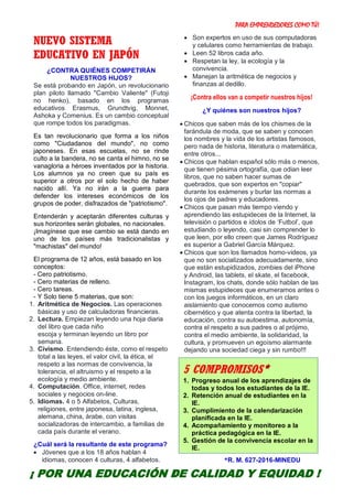 PARA EMPRENDEDORES COMO TÚ!
21
NUEVO SISTEMA
EDUCATIVO EN JAPÓN
¿CONTRA QUIÉNES COMPETIRÁN
NUESTROS HIJOS?
Se está probando en Japón, un revolucionario
plan piloto llamado "Cambio Valiente" (Futoji
no henko), basado en los programas
educativos Erasmus, Grundtvig, Monnet,
Ashoka y Comenius. Es un cambio conceptual
que rompe todos los paradigmas.
Es tan revolucionario que forma a los niños
como "Ciudadanos del mundo", no como
japoneses. En esas escuelas, no se rinde
culto a la bandera, no se canta el himno, no se
vanagloria a héroes inventados por la historia.
Los alumnos ya no creen que su país es
superior a otros por el solo hecho de haber
nacido allí. Ya no irán a la guerra para
defender los intereses económicos de los
grupos de poder, disfrazados de "patriotismo".
Entenderán y aceptarán diferentes culturas y
sus horizontes serán globales, no nacionales.
¡Imagínese que ese cambio se está dando en
uno de los países más tradicionalistas y
"machistas" del mundo!
El programa de 12 años, está basado en los
conceptos:
- Cero patriotismo.
- Cero materias de relleno.
- Cero tareas.
- Y Solo tiene 5 materias, que son:
1. Aritmética de Negocios. Las operaciones
básicas y uso de calculadoras financieras.
2. Lectura. Empiezan leyendo una hoja diaria
del libro que cada niño
escoja y terminan leyendo un libro por
semana.
3. Civismo. Entendiendo éste, como el respeto
total a las leyes, el valor civil, la ética, el
respeto a las normas de convivencia, la
tolerancia, el altruismo y el respeto a la
ecología y medio ambiente.
4. Computación. Office, internet, redes
sociales y negocios on-line.
5. Idiomas. 4 o 5 Alfabetos, Culturas,
religiones, entre japonesa, latina, inglesa,
alemana, china, árabe, con visitas
socializadoras de intercambio, a familias de
cada país durante el verano.
¿Cuál será la resultante de este programa?
 Jóvenes que a los 18 años hablan 4
idiomas, conocen 4 culturas, 4 alfabetos.
 Son expertos en uso de sus computadoras
y celulares como herramientas de trabajo.
 Leen 52 libros cada año.
 Respetan la ley, la ecología y la
convivencia.
 Manejan la aritmética de negocios y
finanzas al dedillo.
¡Contra ellos van a competir nuestros hijos!
¿Y quiénes son nuestros hijos?
 Chicos que saben más de los chismes de la
farándula de moda, que se saben y conocen
los nombres y la vida de los artistas famosos,
pero nada de historia, literatura o matemática,
entre otros...
 Chicos que hablan español sólo más o menos,
que tienen pésima ortografía, que odian leer
libros, que no saben hacer sumas de
quebrados, que son expertos en "copiar"
durante los exámenes y burlar las normas a
los ojos de padres y educadores.
 Chicos que pasan más tiempo viendo y
aprendiendo las estupideces de la Internet, la
televisión o partidos e ídolos de ‘Futbol’, que
estudiando o leyendo, casi sin comprender lo
que leen, por ello creen que James Rodríguez
es superior a Gabriel García Márquez.
 Chicos que son los llamados homo-videos, ya
que no son socializados adecuadamente, sino
que están estupidizados, zombies del iPhone
y Android, las tablets, el skate, el facebook,
Instagram, los chats, donde sólo hablan de las
mismas estupideces que enumeramos antes o
con los juegos informáticos, en un claro
aislamiento que conocemos como autismo
cibernético y que atenta contra la libertad, la
educación, contra su autoestima, autonomía,
contra el respeto a sus padres o al prójimo,
contra el medio ambiente, la solidaridad, la
cultura, y promueven un egoísmo alarmante
dejando una sociedad ciega y sin rumbo!!!









*R. M. 627-2016-MINEDU
5 COMPROMISOS*
1. Progreso anual de los aprendizajes de
todas y todos los estudiantes de la IE.
2. Retención anual de estudiantes en la
IE.
3. Cumplimiento de la calendarización
planificada en la IE.
4. Acompañamiento y monitoreo a la
práctica pedagógica en la IE.
5. Gestión de la convivencia escolar en la
IE.
¡ POR UNA EDUCACIÓN DE CALIDAD Y EQUIDAD !
 