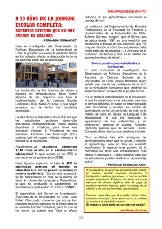 PARA EMPRENDEDORES COMO TÚ!
23
A 20 AÑOS DE LA JORNADA
ESCOLAR COMPLETA:
EXPERTOS ESTIMAN QUE NO HAY
AVANCE EN CALIDAD
FERNANDA FERNÁNDEZ*
Para el investigador del Observatorio de
Políticas Educativas de la Universidad de
Chile, la presión que ejerce la medición Simce
en los colegios afecta la disposición tanto de
los alumnos como de los profesores.
La ampliación de los horarios de clases y
mejoras en infraestructura. Esos fueron
algunos de los objetivos que tuvo la
implementación de la Jornada Escolar
Completa (JEC), hace 20 años, y que según
expertos, no ha tenido los resultados
esperados.
La idea de las autoridades con la JEC era que
los estudiantes pudieran desarrollar
actividades complementarias, como talleres
deportivos y artísticos, para tener una
formación integral. El Presidente en ese
entonces, Eduardo Frei Ruiz-Tagle (DC),
sostuvo que el nuevo método mejoraría la
calidad de la educación.
Actualmente, un estudiante permanece
1.140 horas al año en el establecimiento
educacional, lo que supera en un 35% el
promedio de los países de la OCDE.
Para algunos expertos, si bien la JEC ha
significado avances en materia de
infraestructura, no ha pasado lo mismo en
materia académica. "(La jornada extendida)
se ha concentrado en más de lo mismo, es
decir, en clases de Lenguaje y Matemáticas,
lo que ha producido el agotamiento de
estudiantes y profesores" JESÚS REDONDO
El especialista del Centro de Investigación
Avanzada de la Universidad de Chile, Juan
Pablo Valenzuela, comentó que no se han
realizado muchos estudios de la efectividad de
la Jornada Escolar Completa, pero lo que se
ha hecho, da cuenta que "tuvo un efecto
reducido en los aprendizajes, vinculados al
puntaje Simce".
La profesora del Departamento de Estudios
Pedagógicos de la Facultad de Filosofía y
Humanidades de la Universidad de Chile,
Zulema Serrano, aseguró que el Simce, que
se aplica desde 1997, es una medición que
condiciona el trabajo de los docentes, que "va
muy en relación a cómo los estudiantes debe
rendir este tipo de pruebas (...) Una cosa es la
extensión del tiempo y otra es la calidad del
aprovechamiento de éstos".
Simce: presión para estudiantes y
profesores
En esto concuerda el investigador del
Observatorio de Políticas Educativas de la
Facultad de Ciencias Sociales de la
Universidad de Chile, Jesús Redondo, quien
señaló que uno de los problemas de la JEC,
es la evaluación constante que conllevó su
implementación, a través de la prueba Simce.
"Es un modelo estandarizado de la educación,
lo que ha presionado a las escuelas para que
el tiempo adicional, en lugar de estar dedicado
para diversificar y ampliar los modos de
aprendizaje, se ha concentrado en más de lo
mismo, es decir, en clases de Lenguaje y de
Matemáticas, lo que ha producido el
agotamiento de los estudiantes y los
profesores", aseguró el experto. Además,
Redondo planteó que la Jornada Escolar
Completa debe retomar sus objetivos iniciales.
"Sus resultados han sido ambiguos, las
investigaciones dicen que sí ayuda a mejorar
el aprendizaje, pero no hay un aumento
significativo. El aspecto más positivo de la
normativa fue tener una infraestructura más
amplia y adaptada (...), más proclive para que
los estudiantes puedan realizar un aprendizaje
activo".
* Periodista, El Mercurio, Chile
"Los maestros, al ponernos al servicio del Estado,
no hemos vendido nuestra conciencia ni
hipotecado nuestras opiniones, ni hemos perdido
nuestra ciudadanía. El hecho de recibir una suma
mensual de dinero significa sólo el pago de
nuestros servicios técnicos, pero no el pago de un
silencio y de una conformidad que repugna.
Quienes pretenden que el maestro debe ‘callar,
obedecer y trabajar’, están en un error, y cometen
un insulto a la dignidad humana.
El maestro ante todo es un mentor social".
José María Encinas
 