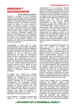 PARA EMPRENDEDORES COMO TÚ!
24
EMERGENCIA Y
DESCENTRALIZACIÓN
JUAN ALBERTO GALLEGOS*
Pasada la vorágine de los fenómenos
naturales y sus secuelas, volvemos a la triste
realidad donde los problemas en los diferentes
ámbitos, se ven desbordados por la enorme y
profunda corrupción, que involucra a las altas
esferas de poder, así como también a
diversas instituciones públicas y privadas,
pero está en todos los niveles; sin embargo,
esperamos que tanto el Ministerio Público
como el Poder Judicial cumplan a cabalidad
sus funciones, adoptando medidas con
firmeza y contundencia a fin de ir erradicando
esta lacra, lo cual permitirá nuevas actitudes
de cambio en la sociedad peruana, que
sumida en la desconfianza e indiferencia se
encierre en sí mismo, por las atrocidades que
se vienen cometiendo.
Jurídicamente, el país está en plena
descentralización, que constituye una política
permanente de Estado de carácter obligatorio
por parte de los poderes públicos en busca del
desarrollo del país en un contexto de suma
fragilidad, lo cual no quita que tenga
repercusiones en todas las dimensiones:
política, territorial, administrativa, económica,
funcional, etc. Representa una de las
principales reformas del presente siglo, como
salida a la necesidad de reformar el Estado,
ya que los nuevos enfoques económicos, el
marcado deterioro de la calidad de vida
poblacional y el aumento de la pobreza,
requieren iniciativas y soluciones concretas
difíciles de emprender desde un estado
centralista.
Es sabido que a través de la historia
republicana, nuestro país ostenta una larga
tradición de dependencia, ya que la
independencia no pudo resolver el problema
nacional producida por la conquista que
contrapusieron dos sociedades distintas
económica, social y culturalmente. Se había
quebrado el dominio español, pero todo
permaneció casi todo intacto; de ahí que el
gran historiador Pablo Macera sentenciara:
“Gracias a la victoria de Ayacucho, la
república terminó siendo una colonia sin rey.
Más feudal, más colonial que nunca:”
Como expresión, el centralismo todavía está
vigente y se manifiesta en la alta
concentración de los recursos fiscales
respecto del gobierno central, pese a que se
señala a la autonomía económica como base
esencial de la descentralización. Por tanto, la
respuesta puntual al absorbente centralismo,
se produce a partir de la promulgación de la
Ley 27689, Ley de Reforma Constitucional del
Capítulo XIV del Título IV sobre
Descentralización, que introdujo algunas
modificaciones al texto original de la
Constitución de 1993 ( arts. 188-189-190-191-
192-193-1995-1999); desde entonces, se
viene llevando a cabo el proceso que de por si
es complejo y de largo aliento, siempre y
cuando no solo consista en el traslado de
competencias del gobierno central a las
regiones, sino que debe estar acompañada de
políticas de transformación integral. De lo
contrario, no tendrá otro resultado que el
traslado de los vicios del centralismo, como ha
venido sucediendo, acentuando la frustración
social.
Para corregir los defectos del centralismo, se
puso en marcha el proceso de
descentralización, el cual se encuentra
estancado debido al precario interés de
gobiernos anteriores e incluso algunas voces
proponen poner fin al proceso, a raíz de los
últimos acontecimientos referidos a los
innumerables actos de corrupción de varios
gobernadores regionales y ex gobernadores
regionales (algunos purgando cárcel), siendo
el caso del gobernador regional del Callao el
que ocupa las primeras páginas de los diarios
por su reciente detención. Esto representaría
un retroceso, aunque el proceso tiene que
reformularse, a partir de un mayor control y
limitación del poder de los gobernadores
regionales, pues los desaciertos donde se
juntan la impunidad, la desviación de fondos
públicos, la profunda corrupción no puede ser
motivo para dejar de lado el proceso, siendo la
voluntad política un factor de primer orden.
A ello, debe añadirse, que la comentada
reelección de Alcaldes (varios están
investigados, procesados o sentenciados por
delitos de corrupción) también significaría un
duro revés al proceso, en la medida que
limitará la ansiada participación social (todavía
débil), instancia clave para la democratización
del poder. Bajo este punto, los proyectos
presentados al Congreso deben archivarse,
pues hay problemas más urgentes y
prioritarios como país que discutir y aprobar,
antes que caer en el oportunismo caudillesco
¡ NO DIGAS VOY A PENSARLO, HAZLO !
 