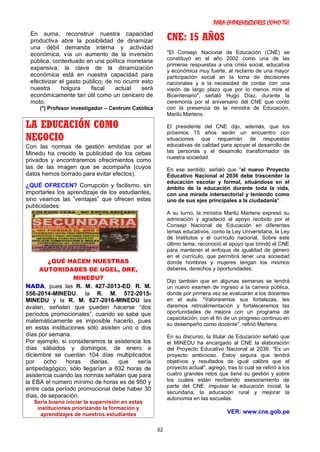 PARA EMPRENDEDORES COMO TÚ!
32
En suma, reconstruir nuestra capacidad
productiva abre la posibilidad de dinamizar
una débil demanda interna y actividad
económica, vía un aumento de la inversión
pública, contextuado en una política monetaria
expansiva; la clave de la dinamización
económica está en nuestra capacidad para
efectivizar el gasto público; de no ocurrir esto
nuestra holgura fiscal actual será
económicamente tan útil como un cenicero de
moto.
(*) Profesor investigador – Centrum Católica
LA EDUCACIÓN COMO
NEGOCIO
Con las normas de gestión emitidas por el
Minedu ha crecido la publicidad de los cebas
privados y encontraremos ofrecimientos como
las de las imagen que se acompaña (cuyos
datos hemos borrado para evitar efectos).
¿QUÉ OFRECEN? Corrupción y facilismo, sin
importarles los aprendizaje de los estudiantes,
sino veamos las ”ventajas” que ofrecen estas
publicidades:
¿QUÉ HACEN NUESTRAS
AUTORIDADES DE UGEL, DRE,
MINEDU?
NADA, pues las R. M. 427-2013-ED, R. M.
556-2014-MINEDU, la R. M. 572-2015-
MINEDU y la R. M. 627-2016-MINEDU las
avalan, señalan que pueden hacerse “dos
períodos promocionales”, cuando se sabe que
matemáticamente es imposible hacerlo, pues
en estas instituciones sólo asisten uno o dos
días por semana.
Por ejemplo, si consideramos la asistencia los
días sábados y domingos, de enero a
diciembre se cuentan 104 días multiplicados
por ocho horas diarias, que sería
antipedagógico, sólo llegarían a 832 horas de
asistencia cuando las normas señalan que para
la EBA el número mínimo de horas es de 950 y
entre cada período promocional debe haber 30
días, de separación.
Sería bueno iniciar la supervisión en estas
instituciones priorizando la formación y
aprendizajes de nuestros estudiantes
CNE: 15 AÑOS
"El Consejo Nacional de Educación (CNE) se
constituyó en el año 2002 como una de las
primeras respuestas a una crisis social, educativa
y económica muy fuerte, al reclamo de una mayor
participación social en la toma de decisiones
nacionales y a la necesidad de contar con una
visión de largo plazo que por lo menos mire el
Bicentenario", señaló Hugo Díaz, durante la
ceremonia por el aniversario del CNE que contó
con la presencia de la ministra de Educación,
Marilú Martens.
El presidente del CNE dijo, además, que los
próximos 15 años serán un encuentro con
situaciones que requerirán de respuestas
educativas de calidad para apoyar el desarrollo de
las personas y el desarrollo transformador de
nuestra sociedad.
En ese sentido, señaló que "el nuevo Proyecto
Educativo Nacional al 2036 debe trascender la
educación escolar y formal, situándose en el
ámbito de la educación durante toda la vida,
con una mirada intersectorial y teniendo como
uno de sus ejes principales a la ciudadanía".
A su turno, la ministra Marilú Martens expresó su
admiración y agradeció el apoyo recibido por el
Consejo Nacional de Educación en diferentes
temas educativos, como la Ley Universitaria, la Ley
de Institutos y el currículo nacional. Sobre este
último tema, reconoció el apoyo que brindó el CNE
para mantener el enfoque de igualdad de género
en el currículo, que permitirá tener una sociedad
donde hombres y mujeres tengan los mismos
deberes, derechos y oportunidades.
Dijo también que en algunas semanas se tendrá
un nuevo examen de ingreso a la carrera pública,
donde por primera vez se evaluarán a los docentes
en el aula. "Valoraremos sus fortalezas, les
daremos retroalimentación y fortaleceremos las
oportunidades de mejora con un programa de
capacitación, con el fin de un progreso continuo en
su desempeño como docente", refirió Martens.
En su discurso, la titular de Educación señaló que
el MINEDU ha encargado al CNE la elaboración
del Proyecto Educativo Nacional al 2036. "Es un
proyecto ambicioso. Estoy segura que tendrá
objetivos y resultados de igual calibre que el
proyecto actual", agregó, tras lo cual se refirió a los
cuatro grandes retos que tiene su gestión y sobre
los cuales están recibiendo asesoramiento de
parte del CNE: impulsar la educación inicial, la
secundaria, la educación rural y mejorar la
autonomía en las escuelas.
VER: www.cne.gob.pe
 