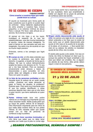 PARA EMPRENDEDORES COMO TÚ!
33
YO SE CUIDAR MI CUERPO
FABIANA SANTOS*
Cómo enseñar a nuestros hijos que nadie
puede tocar su cuerpo
El asunto es incómodo pero forma parte de
esas cuestiones que la gente no puede dejar
de enfrentar. Estoy hablando objetivamente
de cómo enseñar a nuestros hijos, incluso
pequeños, a no volverse víctimas de abuso
físico o sexual. Por favor, este artículo es un
servicio. No lo tomes a la ligera.
Al pensar en mis hijos y en los tuyos,
investigué al respecto de lo que los
estadounidenses –que dan mucha importancia
al asunto– tratan de manera inteligente. Ya
pasó el tiempo en que pensaba que esto era
exagerado, hoy estoy muy de acuerdo en que
es mucho mejor prevenir.
Entonces, vamos a los consejos que logré
reunir:
1) Mi cuerpo es mío: el niño debe entender que
su cuerpo le pertenece, que nadie tiene
derecho, ni jugando, a tocarlo de forma que lo
obligue. Sé que la cultura latinoamericana
acepta los besos y los abrazos sin fin. Yo soy
así y mis hijos también. Pero es necesario
sinceramente evitar abrazos y besos de
desconocidos o poco conocidos. Un niño
jamás debe ser obligado a tener contacto
físico con quien no quiere.
2) La lista de las personas confiables: el niño
necesita tener la certeza de en quién puede
confiar. ¿Quiénes son estas personas: el
papá, la mamá, los abuelos, la profesora?
Quienes sean. Pero será muy importante para
él que los padres identifiquen a estas
personas dejando bien claro que el niño tiene
a quien recurrir, que tiene realmente en quien
confiar.
3) Partes íntimas: nadie toca mis partes
íntimas es un mensaje muy importante que los
niños necesitan recibir. Nadie puede pedir que
yo toque las partes íntimas de él tampoco.
Otra información importante para los niños es
que nadie debe mostrar fotos de sus partes
íntimas. El niño necesita saber que puede
contar con su lista de personas de
confianza si algo sucediera.
4) Nadie puede tener secretos incómodos: el
niño tiene que saber que no debe tener
secretos con nadie que le pida no contar algo
y que lo haga sentir mal o incómodo por eso.
Si eso sucediera, tiene que enseñársele a
hablar con alguien de su grupo de personas
de confianza sobre ese secreto.
5) Ningún adulto desconocido pide ayuda al
niño: me parece una regla de oro. Los padres
deben aclararles a los hijos que no existe tal
cosa como que un adulto desconocido pida
ayuda al niño (sea en la puerta de la escuela,
en la plaza, en el parque,…). Que quede bien
claro en su cabeza: los adultos no necesitan
ayuda de los niños, eso no existe.
El adulto pide ayuda a otro adulto. Con eso en
mente, los niños no titubean en decir que no,
aunque los padres les hayan enseñado a los
hijos que deben ser amables. Así, si alguien
los aborda de esa forma, ellos jamás deben
seguir o creer en esa persona.
* Periodista,
III CONGRESO DE ESTUDIANTES DE
EDUCACIÓN BÁSICA ALTERNATIVA
21 y 22 DE JULIO
TEMARIO :
TEMA 1: Consejo de Participación Estudiantil:
¿Cómo estamos?
- Organización
- Propuestas
TEMA 2: Actores Educativos: ¿Qué estamos
haciendo?
- Diagnóstico y perspectivas
- Propuestas
TEMA 3: El CEBA: ¿Qué necesitamos?
- En lo pedagógico
- En lo institucional
- En lo administrativo
TEMA 4: Plan de Mejora de los CEBA
- Conclusiones
- Recomendaciones
ORGANIZA:
COPAE 3016 “RICARDO QUIMPER”
¡ SEAMOS PROTAGONISTAS, SEÁMOSLO SIEMPRE !
 