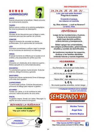 PARA EMPRENDEDORES COMO TÚ!
34
H U M O R
HORRRRÓSCOPO
ARIES:
Nuevas situaciones te benefician. Habrá concurso
de nombramiento docente.
TAURO:
Define nuevos rumbos en tu práctica pedagógica.
Se inicia la evaluación de desempeño.
GÉMINIS:
Olvídate de las discusiones que no llegan a nada,
prepárate para que des examen de contrato.
CÁNCER:
Llegó el momento de concretar tus planes
profesionales. Es tu oportunidad de nombrarte.
LEO:
Conviene concentrarse y enfocar mejor tu energía
en tus funciones de director(a) con liderazgo.
VIRGO:
El actual momento es brillante por tu lucidez en el
análisis y las propuestas de cambio que das.
LIBRA:
Chocarás con obstáculos de la instancia superior.
Debes apoyarte en tu comunidad educativa.
ESCORPIO:
Tú autoritarismo genera mucha tensión. Evita dar
órdenes, delega funciones y ganarás.
SAGITARIO:
Supera las críticas manteniendo firme el liderazgo
y el rumbo de tu gestión.
CAPRICORNIO:
Tú ánimo está confuso. Evita las discusiones y
promueve el diálogo para mejorar tu gestión.
ACUARIO:
Tómalo con calma, si no te nombras en este
concurso, habrá otro dentro de cinco años.
PISCIS:
Tú gestión mejora, tómalo con calma. Resurgirá tu
espíritu de lucha contra la corrupción.
MOVAMOS LA RUEDAAAA
JA,JA,JA, JE, JI, JO, JU...
Lulú ¿por qué estás llorando?
Pregunta la maestra
Cruzando el parque,
me robaron mi mochila.
Ay, Dios míoooo… y qué se llevaron?
La tarea, miss.
HUUMMMMM...
A T M
Soy famoso, me buscan por todos lados
A G P
AG no soy yo, es Alejandra Guzmán
O H
“Madre Mía”, claro estamos en mayo
L C L
No crucen puentes amarillos, corren riesgo
(*) Cualquier similitud con tu realidad
es pura coincidencia.
COMITÉ
EDITORIAL
Alcides Torres
Ángel Soto
Artemio Mujica
VER:
http://alcidessembrando.blogspot.com/
http://youtu.be/HG1r-izpcV0
https://www.youtube.com/watch?v=GFic6_vNNng
CENTÉCIMAS
Luego de las inundaciones y huaicos,
la tarea es la reconstrucción,
ojalá haya decisión política,
criterio técnico y transparencia.
Deben apoyar las universidades,
los colegios profesionales, gobernadores,
alcaldes y comités de damnificados.
Así podremos reordenar los espacios,
reubicar a las familias afectadas
evitando futuras y nuevas tragedias.
FRASE CÉLEBRE
“Hay que voltear la página”
¡ PROGRESO
PARA ALGUNOS !
 