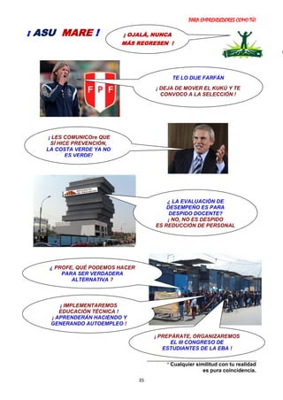 PARA EMPRENDEDORES COMO TÚ!
35
* Cualquier similitud con tu realidad
es pura coincidencia.
¡ OJALÁ, NUNCA
MÁS REGRESEN !
¡ ASU MARE !
¿ PROFE, QUÉ PODEMOS HACER
PARA SER VERDADERA
ALTERNATIVA ?
¡ IMPLEMENTAREMOS
EDUCACIÓN TÉCNICA !
¡ APRENDERÁN HACIENDO Y
GENERANDO AUTOEMPLEO !
TE LO DIJE FARFÁN
¡ DEJA DE MOVER EL KUKÚ Y TE
CONVOCO A LA SELECCIÓN !
¿ LA EVALUACIÓN DE
DESEMPEÑO ES PARA
DESPIDO DOCENTE?
¡ NO, NO ES DESPIDO
ES REDUCCIÓN DE PERSONAL
!
¡ LES COMUNICOre QUE
SÍ HICE PREVENCIÓN,
LA COSTA VERDE YA NO
ES VERDE!
¡ PREPÁRATE, ORGANIZAREMOS
EL III CONGRESO DE
ESTUDIANTES DE LA EBA !
 