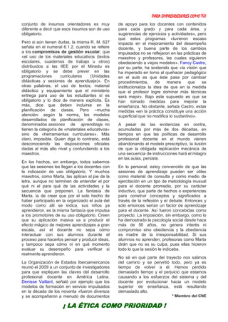 PARA EMPRENDEDORES COMO TÚ!
9
conjunto de insumos orientadores es muy
diferente a decir que esos insumos son de uso
obligatorio.
Pero si aún tienen dudas, la misma R. M. 627
señala en el numeral 6.1.2, cuando se refiere
a los compromisos de gestión escolar, que
«el uso de los materiales educativos (textos
escolares, cuadernos de trabajo u otros)
distribuidos a las IIEE por el Minedu es
obligatorio y se debe prever en las
programaciones curriculares (Unidades
didácticas y sesiones de aprendizaje)». En
otras palabras, el uso de textos, material
didáctico y equipamiento que el ministerio
entrega para uso de los estudiantes sí es
obligatorio y lo dice de manera explícita. Es
más, dice que deben incluirse en la
planificación de clases. Pero –mucha
atención- según la norma, los modelos
desarrollados de planificación de clases,
denominados sesiones de aprendizaje, no
tienen la categoría de «materiales educativos»
sino de «herramientas curriculares». Más
claro, imposible. Quien diga lo contrario, está
desconociendo las disposiciones oficiales
dadas al más alto nivel y confundiendo a los
maestros.
En los hechos, sin embargo, todos sabemos
que las sesiones les llegan a los docentes con
la indicación de uso obligatorio. Y muchos
maestros, como Marta, las aplican al pie de la
letra, aunque no terminen de entender el por
qué ni el para qué de las actividades y la
secuencia que proponen. La fantasía de
Marta, la de creer que por el solo hecho de
haber participado en la organizado el aula del
modo como allí se indica, sus niños ya
aprendieron, es la misma fantasía que impulsa
a los promotores de su uso obligatorio. Creen
que su aplicación masiva va a producir el
efecto mágico de mejores aprendizajes a gran
escala, así el docente no sepa cómo
interactuar con sus alumnos durante el
proceso para hacerlos pensar y producir ideas,
y tampoco sepa cómo ni en qué momento
evaluar su desempeño para verificar si
realmente aprendieron.
La Organización de Estados Iberoamericanos
reunió el 2009 a un conjunto de investigadores
para que expliquen las claves del desarrollo
profesional docente en América Latina.
Denisse Vaillant, señaló por ejemplo que los
modelos de formación en servicio impulsados
en la década de los noventa «fueron diversos
y se acompañaron a menudo de documentos
de apoyo para los docentes con contenidos
para cada grado y para cada área, y
sugerencias de ejercicios y actividades», pero
que estos programas «tuvieron escaso
impacto en el mejoramiento del desempeño
docente, y buena parte de los cambios
impulsados no se reflejaron en las prácticas de
maestros y profesores, las cuales siguieron
obedeciendo a viejos modelos». Fancy Castro,
por su parte, ha sostenido que «la visión que
ha imperado en torno al quehacer pedagógico
en el aula es que éste pasa por cambiar
procedimientos, de manera que se
institucionaliza la idea de que en la medida
que el profesor logre dominar más técnicas
será mejor». Bajo este supuesto es que se
han tomado medidas para mejorar la
enseñanza. No obstante, señala Castro, estas
medidas «en la práctica constituye una acción
superficial que no modifica lo sustantivo».
A pesar de las evidencias en contra,
acumuladas por más de dos décadas, en
tiempos en que las políticas de desarrollo
profesional docente en el mundo vienen
abandonando el modelo prescriptivo, la ilusión
de que la obligada replicación mecánica de
una secuencia de instrucciones hará el milagro
en las aulas, persiste.
En lo personal, estoy convencido de que las
sesiones de aprendizaje pueden ser útiles
como material de consulta y como medio de
ejercitación en un tipo de metodología inusual
para el docente promedio, por su carácter
inductivo, que parte de hechos o experiencias
para construir conceptos y significados a
través de la reflexión y el debate. Entonces y
solo entonces serían un factor de aprendizaje
para el docente. Así fueron concebidas como
proyecto. La imposición, sin embargo, como lo
ha demostrado la psicología social desde hace
más de 50 años, no genera interés ni
compromiso sino obediencia y la obediencia
es madre de la irresponsabilidad. Si sus
alumnos no aprenden, profesoras como Marta
dirán que no es su culpa, pues ellas hicieron
todo lo que la sesión le indicaba.
No sé en qué parte del trayecto nos salimos
del camino y se pervirtió todo, pero ya es
tiempo de volver a él. Hemos perdido
demasiado tiempo y el perjuicio que estamos
causando a los esfuerzos del sistema y del
docente por evolucionar hacia un modelo
superior de enseñanza, está resultando
demasiado alto.
* Miembro del CNE
¡ LA ÉTICA COMO PRIORIDAD !
 
