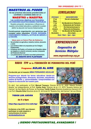 PARA EMPRENDEDORES COMO TÚ !
12
¡ ACTÚA, SEAMOS PROTAGONISTAS DEL CAMBIO !
RADIO FPP de la FEDERACIÓN DE PERIODISTAS DEL PERÚ
Programa: AULAS AL AIRE
Conducido por el maestro MBA FERNANDO AGUILAR
Programa que aborda los temas educativos desde sus
directos protagonistas, directores, docentes, estudiantes,
padres de familia y personalidades comprometidas con
mejorar la educación de nuestro país.
En abril han participado, el Prof. Manuel Tasayco, Director de la I.E. 3050 “Alberto Hurtado
Abadía” de Independencia, el Prof. Carlos Soto, Director de la I. E. 2070 “Nuestra Señora del
Carmen” de San Martín de Porres, la Psicóloga Tanith Cubas Directora Académica General UCV
y la Prof. Claudia Ortiz Directora de la I.E. de Inicial 03 “Nuestra Sra. del Carmen” de Los Olivos.
TODOS LOS JUEVES
de 5 a 6pm
https://fpp.org.pe/en-vivo-radio-fpp/
Invitamos a las II.EE. que deseen
participar en este espacio a
comunicarse al correo
alcidestp@yahoo.es
MAESTROS AL PODER
En las próximas elecciones presidenciales el
candidato o candidata debe ser un
MAESTRO o MAESTRA
Las condiciones objetivas son favorables.
LAS CONDICIONES SUBJETIVAS DEBEMOS CONSTRUIRLAS:
Nuestra actuación, decisiones e influencia en
nuestra comunidad educativa y población pueden
definir la elección de futuros Gobernantes.
Construyamos organización con personas que
cumplan estos requisitos: ÉTICOS, ÍNTEGROS,
CONOCIMIENTO TÉCNICO y ACTITUD DE SERVIR A
LA NACIÓN.
Ideas para un futuro Plan de Gobierno:
 Dar prioridad a la agricultura, industria, turismo, educación
y salud.
 Los ministros deben ser propuestos por los Colegios
Profesionales.
 El Defensor del Pueblo y el Contralor de la República deben
ser elegidos en votación universal y secreta, a propuesta
del Parlamento Nacional
 Los parlamentarios no tendrán inmunidad parlamentaria.
EL DESAFÍO ESTÁ PLANTEADO
EMPRENDECOOP
Cooperativa de
Servicios Múltiples
www.emprendecoop.org.pe
¡ SIENDO PROTAGONISTAS, AVANZAMOS !
SIMULACROS
FECHAS DESCRIPCIÓN
31 de
Mayo
Día de la Solidaridad
11 de
Julio
Día Mundial de la Población y
Poblamiento del Territorio
11 de
Octubre
Día Internacional para la
Reducción de Desastres
22 de
Noviembre
Día Mundial del Reciclaje del
Aire Limpio
Hora: 10am – 3pm – 8pm
 