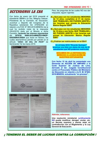 PARA EMPRENDEDORES COMO TÚ !
13
DEFENDAMOS LA EBA
Con fecha de enero del 2019 presenté el
expediente 33314 a la Sra. Milagros Salazar,
Presidenta de la Comisión de Educación,
Juventud y Deporte del Congreso de la
República solicitando SU ATENCIÓN en
relación a la R.M. N° 665-2018-MINEDU de la
cual he recibido copia de la respuesta
(30/4/2019) dada por el Minedu a dicha
Comisión, teniendo los mismos argumentos
del OFICIO 0066-2019-MINEDU/VMGP-
DIGEIBIRA-DEBA que recibí en febrero, los
cuales desmentimos párrafo por párrafo en el
artículo “DEBA: DE MAL EN PEOR” de
Sembrando Ya! de marzo 2019.
Pero, las preguntas de las cuales NO nos dan
respuesta, siguen vigentes:
A) ¿Qué pasa con los estudiantes MENORES
de 14 años, cumplidos al 31 de marzo,
QUE TRABAJAN y NO PUEDEN ASISTIR a
los horarios que provee la Educación
Básica Regular EBR?
B) ¿Qué pasa con los estudiantes MENORES
de 18 años a esa fecha, QUE TRABAJAN y
NO PUEDEN ASISTIR a los horarios que
provee la Educación Básica Regular
EBR?
C) ¿Podrían ser matriculados en la EBA?
En el Ceba 3016 “Ricardo Quimper”
tenemos una lista con datos de más de 20
estudiantes que NO podemos matricular.
SEGUIMOS EN LA DEFENSA DEL
DERECHO A LA EDUCACIÓN DE
NUESTROS ESTUDIANTES
Con fecha 12 de abril he presentado una
Demanda de ACCIÓN DE AMPARO a la
Corte Superior de Justicia de Lima,
derivado al 3er. Juzgado Constitucional
contra el Procurador Público del Ministerio
de Educación en relación a la R. M. N°665-
2018-MINEDU, actualmente “en proceso”.
Además, reiteramos
Una resolución ministerial, jurídicamente
NO puede modificar, derogar, anular, etc.
un decreto supremo y menos estar en
contradicción con el Reglamento y la Ley
General de Educación.
¡ TENEMOS EL DEBER DE LUCHAR CONTRA LA CORRUPCIÓN !
 