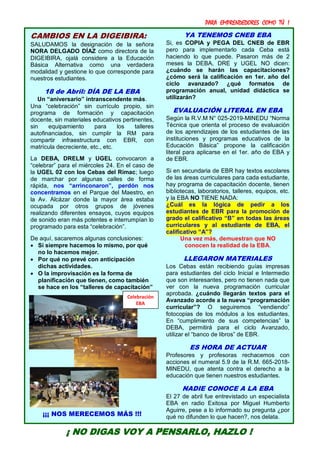 PARA EMPRENDEDORES COMO TÚ !
14
CAMBIOS EN LA DIGEIBIRA:
SALUDAMOS la designación de la señora
NORA DELGADO DÍAZ como directora de la
DIGEIBIRA, ojalá considere a la Educación
Básica Alternativa como una verdadera
modalidad y gestione lo que corresponde para
nuestros estudiantes.
18 de Abril: DÍA DE LA EBA
Un “aniversario” intranscendente más.
Una “celebración” sin currículo propio, sin
programa de formación y capacitación
docente, sin materiales educativos pertinentes,
sin equipamiento para los talleres
autofinanciados, sin cumplir la RM para
compartir infraestructura con EBR, con
matrícula decreciente, etc., etc.
La DEBA, DRELM y UGEL convocaron a
“celebrar” para el miércoles 24. En el caso de
la UGEL 02 con los Cebas del Rímac; luego
de marchar por algunas calles de forma
rápida, nos “arrinconaron”, perdón nos
concentramos en el Parque del Maestro, en
la Av. Alcázar donde la mayor área estaba
ocupada por otros grupos de jóvenes
realizando diferentes ensayos, cuyos equipos
de sonido eran más potentes e interrumpían lo
programado para esta “celebración”.
De aquí, sacaremos algunas conclusiones:
 Si siempre hacemos lo mismo, por qué
no lo hacemos mejor.
 Por qué no prevé con anticipación
dichas actividades.
 O la improvisación es la forma de
planificación que tienen, como también
se hace en los “talleres de capacitación”
¡¡¡ NOS MERECEMOS MÁS !!!
YA TENEMOS CNEB EBA
Si, es COPIA y PEGA DEL CNEB de EBR
pero para implementarlo cada Ceba está
haciendo lo que puede. Pasaron más de 2
meses la DEBA, DRE y UGEL NO dicen:
¿cuándo se harán las capacitaciones?
¿cómo será la calificación en 1er. año del
ciclo avanzado? ¿qué formatos de
programación anual, unidad didáctica se
utilizarán?
EVALUACIÓN LITERAL EN EBA
Según la R.V.M N° 025-2019-MINEDU “Norma
Técnica que orienta el proceso de evaluación
de los aprendizajes de los estudiantes de las
instituciones y programas educativos de la
Educación Básica” propone la calificación
literal para aplicarse en el 1er. año de EBA y
de EBR.
Si en secundaria de EBR hay textos escolares
de las áreas curriculares para cada estudiante,
hay programa de capacitación docente, tienen
bibliotecas, laboratorios, talleres, equipos, etc.
y la EBA NO TIENE NADA:
¿Cuál es la lógica de pedir a los
estudiantes de EBR para la promoción de
grado el calificativo “B” en todas las áreas
curriculares y al estudiante de EBA, el
calificativo “A”?
Una vez más, demuestran que NO
conocen la realidad de la EBA.
LLEGARON MATERIALES
Los Cebas están recibiendo guías impresas
para estudiantes del ciclo Inicial e Intermedio
que son interesantes, pero no tienen nada que
ver con la nueva programación curricular
aprobada. ¿cuándo llegarán textos para el
Avanzado acorde a la nueva “programación
curricular”? O seguiremos “vendiendo”
fotocopias de los módulos a los estudiantes.
En “cumplimiento de sus competencias” la
DEBA, permitirá para el ciclo Avanzado,
utilizar el “banco de libros” de EBR.
ES HORA DE ACTUAR
Profesores y profesoras rechacemos con
acciones el numeral 5.9 de la R.M. 665-2018-
MINEDU, que atenta contra el derecho a la
educación que tienen nuestros estudiantes.
NADIE CONOCE A LA EBA
El 27 de abril fue entrevistado un especialista
EBA en radio Exitosa por Miguel Humberto
Aguirre, pese a lo informado su pregunta ¿por
qué no difunden lo que hacen?, nos delata.
¡ NO DIGAS VOY A PENSARLO, HAZLO !
Celebración
EBA
 