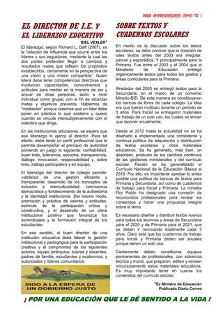 PARA EMPRENDEDORES COMO TÚ !
15
EL DIRECTOR DE I.E. Y
EL LIDERAZGO EDUCATIVO
IDEL VEXLER*
El liderazgo, según Richard L. Daft (2007), es
la “relación de influencia que ocurre entre los
líderes y sus seguidores, mediante la cual las
dos partes pretenden llegar a cambios y
resultados reales que reflejen los propósitos
establecidos, ciertamente en la perspectiva de
una visión y una misión compartida”. Quien
lidera debe tener competencias directivas que
involucran capacidades, conocimientos y
actitudes para mediar en la manera de ser y
actuar de otras personas, tanto a nivel
individual como grupal, con el fin de alcanzar
metas y objetivos previstos. Hablamos de
“mediación” porque creemos que un líder debe
poner en práctica lo que sostiene y quiere
cuando se vincula intersubjetivamente con el
colectivo que dirige.
En las instituciones educativas, se espera que
ese liderazgo lo ejerza el director. Para tal
efecto, debe tener un perfil profesional que le
permita desempeñar el principio de autoridad
poniendo en juego lo siguiente: confiabilidad,
buen trato, tolerancia, escucha, transparencia,
diálogo, innovación, responsabilidad y, sobre
todo, trabajo participativo y en equipo.
El liderazgo del director de colegio permite:
viabilidad de una gestión eficiente y
transparente; desarrollo de los conceptos de
inclusión e interculturalidad; convivencia
democrática y fortalecimiento de la autoestima
y la identidad institucional. Del mismo modo,
promoción y práctica de valores y actitudes;
estímulo de la participación crítica y
constructiva; y el desarrollo de un clima
institucional positivo que favorezca los
aprendizajes y la formación integral de los
estudiantes.
En ese sentido, el buen director de una
institución educativa debe liderar la gestión
institucional y pedagógica para la participación
creativa y el compromiso de los siguientes
actores: equipo jerárquico; tutores y docentes;
padres de familia, estudiantes y exalumnos; y
autoridades y líderes comunitarios.
SOBRE TEXTOS Y
CUADERNOS ESCOLARES
En medio de la discusión sobre los textos
escolares, se debe conocer que la dotación de
tales textos antes del 2003 era irregular,
parcial y esporádica. Y principalmente para la
Primaria. Fue entre el 2003 y el 2004 que el
Ministerio de Educación entregó
orgánicamente textos para todos los grados y
áreas curriculares para la Primaria.
Alrededor del 2005 se entregó textos para la
Secundaria, en el marco de un convenio
Minedu-BID. De esta manera se constituyeron
los bancos de libros de cada colegio. La idea
era que fueran multiuso durante un periodo de
3 años. Para Inicial se entregaron materiales
de trabajo de un solo uso, los cuales se tenían
que reponer anualmente.
Desde el 2012 hasta la actualidad no se ha
diseñado e implementado una consistente y
continua política de adquisición y distribución
de textos escolares y otros materiales
educativos. Se ha generado, más bien, un
desorden, producto de los cambios continuos
de las gestiones ministeriales y del currículo
escolar. Recién se ha generalizado el
Currículo Nacional de la Educación Básica el
2019. Por ello, es importante aprobar lo antes
posible una política de bancos de textos para
Primaria y Secundaria, así como de cuadernos
de trabajo para Inicial y Primaria. La ministra
Flor Pablo ha designado una comisión de
reconocidos profesionales para revisar los
contenidos y hacer una propuesta integral
sobre el tema.
Es necesario diseñar y distribuir textos nuevos
para todos los alumnos y áreas de Secundaria
para el 2020 y de Primaria para el 2021, que
se deben ir renovando totalmente cada 3
años. Claro está que los cuadernos de trabajo
para Inicial y Primaria deben ser anuales
porque tienen un solo uso.
Ciertamente deben constituirse equipos
permanentes de profesionales, con solvencia
técnica y moral, que preparen, editen y revisen
minuciosamente estos materiales educativos.
Es muy importante tener en cuenta los
contenidos del currículo escolar.
*Ex Ministro de Educación
Publicado Diario Correo
¡ POR UNA EDUCACIÓN QUE LE DÉ SENTIDO A LA VIDA !
 