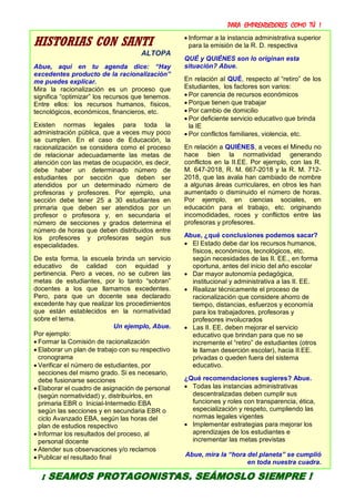 PARA EMPRENDEDORES COMO TÚ !
16
HISTORIAS CON SANTI
ALTOPA
Abue, aquí en tu agenda dice: “Hay
excedentes producto de la racionalización”
me puedes explicar.
Mira la racionalización es un proceso que
significa “optimizar” los recursos que tenemos.
Entre ellos: los recursos humanos, físicos,
tecnológicos, económicos, financieros, etc.
Existen normas legales para toda la
administración pública, que a veces muy poco
se cumplen. En el caso de Educación, la
racionalización se considera como el proceso
de relacionar adecuadamente las metas de
atención con las metas de ocupación, es decir,
debe haber un determinado número de
estudiantes por sección que deben ser
atendidos por un determinado número de
profesoras y profesores. Por ejemplo, una
sección debe tener 25 a 30 estudiantes en
primaria que deben ser atendidos por un
profesor o profesora y, en secundaria el
número de secciones y grados determina el
número de horas que deben distribuidos entre
los profesores y profesoras según sus
especialidades.
De esta forma, la escuela brinda un servicio
educativo de calidad con equidad y
pertinencia. Pero a veces, no se cubren las
metas de estudiantes, por lo tanto “sobran”
docentes a los que llamamos excedentes.
Pero, para que un docente sea declarado
excedente hay que realizar los procedimientos
que están establecidos en la normatividad
sobre el tema.
Un ejemplo, Abue.
Por ejemplo:
 Formar la Comisión de racionalización
 Elaborar un plan de trabajo con su respectivo
cronograma
 Verificar el número de estudiantes, por
secciones del mismo grado. Si es necesario,
debe fusionarse secciones
 Elaborar el cuadro de asignación de personal
(según normatividad) y, distribuirlos, en
primaria EBR o Inicial-Intermedio EBA
según las secciones y en secundaria EBR o
ciclo Avanzado EBA, según las horas del
plan de estudios respectivo
 Informar los resultados del proceso, al
personal docente
 Atender sus observaciones y/o reclamos
 Publicar el resultado final
 Informar a la instancia administrativa superior
para la emisión de la R. D. respectiva
QUÉ y QUIÉNES son lo originan esta
situación? Abue.
En relación al QUÉ, respecto al “retiro” de los
Estudiantes, los factores son varios:
 Por carencia de recursos económicos
 Porque tienen que trabajar
 Por cambio de domicilio
 Por deficiente servicio educativo que brinda
la IE
 Por conflictos familiares, violencia, etc.
En relación a QUIÉNES, a veces el Minedu no
hace bien la normatividad generando
conflictos en la II.EE. Por ejemplo, con las R.
M. 647-2018, R. M. 667-2018 y la R. M. 712-
2018, que las avala han cambiado de nombre
a algunas áreas curriculares, en otros les han
aumentado o disminuido el número de horas.
Por ejemplo, en ciencias sociales, en
educación para el trabajo, etc. originando
incomodidades, roces y conflictos entre las
profesoras y profesores.
Abue, ¿qué conclusiones podemos sacar?
 El Estado debe dar los recursos humanos,
físicos, económicos, tecnológicos, etc.
según necesidades de las II. EE., en forma
oportuna, antes del inicio del año escolar
 Dar mayor autonomía pedagógica,
institucional y administrativa a las II. EE.
 Realizar técnicamente el proceso de
racionalización que considere ahorro de
tiempo, distancias, esfuerzos y economía
para los trabajadores, profesoras y
profesores involucrados
 Las II. EE. deben mejorar el servicio
educativo que brindan para que no se
incremente el “retiro” de estudiantes (otros
le llaman deserción escolar), hacia II.EE.
privadas o queden fuera del sistema
educativo.
¿Qué recomendaciones sugieres? Abue.
 Todas las instancias administrativas
descentralizadas deben cumplir sus
funciones y roles con transparencia, ética,
especialización y respeto, cumpliendo las
normas legales vigentes
 Implementar estrategias para mejorar los
aprendizajes de los estudiantes e
incrementar las metas previstas
Abue, mira la “hora del planeta” se cumplió
en toda nuestra cuadra.
¡ SEAMOS PROTAGONISTAS, SEÁMOSLO SIEMPRE !
 