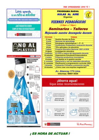 PARA EMPRENDEDORES COMO TÚ !
17
PROGRAMA RADIAL
AULAS AL AIRE
Organiza:
VIERNES PEDAGÓGICOS
( 5.30pm a 7.30pm )
Seminarios – Talleres
Mejorando nuestro desempeño docente
FECHAS TEMAS
31 mayo Gestión Escolar de Éxito
14 junio Sesiones de aprendizaje
28 junio Estrategias metodológicas I – P – S
12 julio Certificación Profesional y evaluación docente
26 julio TICs aplicadas a la educación
9 agosto Proyecto Educativo Nacional: 2021 al 2036
23 agosto Investigación educativa
6 setiembre El CPPe y mejora del desempeño docente
20 setiembre Organización Estudiantil Emprendedora
4 octubre Proyectos productivos innovadores
18 octubre Las Apafas en la gestión escolar
8 noviembre Elaboración y uso de materiales educativos
22 noviembre Planificación y programación curricular 2020
6 diciembre Evaluación Formativa y promoción escolar
20 diciembre ¿Cómo crear una empresa magisterial?
Av. Abancay 173 Lima.
Informes: 99901-9554
¡ ES HORA DE ACTUAR !
 