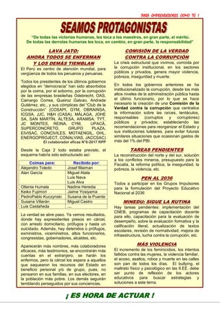PARA EMPRENDEDORES COMO TÚ !
18
“De todas las victorias humanas, les toca a los maestros, en gran parte, el mérito.
De todas las derrotas humanas les toca, en cambio, en gran parte, la responsabilidad”
LAVA JATO:
AHORA TODOS SE ENFERMAN
Y LOS DEMÁS TIEMBLAN
El Perú es centro de atención mundial, para
vergüenza de todos los peruanos y peruanas.
Todos los presidentes de los últimos gobiernos
elegidos en “democracia” han sido absorbidos
por la coima, por el soborno, por la corrupción
de las empresas brasileñas Odebrecht, OAS,
Camargo Correa, Queiroz Galvao, Andrade
Gutiérrez, etc., y sus cómplices del “Club de la
Construcción” (COSAPI, GYM, OBRAINSA,
ICGSA, JJC, H&H (CASA), MÁLAGA, JOHE
SA, SAN MARTÍN, ALTESA, ARAMSA, TYT,
JC MONTES, REINA, CYM, UPACÁ,
SUPERCONCRETO, GRUPO PLAZA,
EIVISAC, CONCIVILES, MOTAENGIL, OHL,
ENERGOPROJECT, CONALVIAS, JACCSAC)
El colaborador eficaz N°6-2017 RPP
Desde la Caja 2 todo estaba previsto, el
esquema habría sido estructurado así:
Coimas para: Recibido por:
Alejandro Toledo Josef Maiman
Alan García Miguel Atala
Luis Nava
Luis Alva
Ollanta Humala Nadine Heredia
Keiko Fujimori Jaime Yosiyama
PedroPablo Kuczynski Susana de la Puente
Susana Villarán Miguel Castro
Luis Castañeda …
La verdad se abre paso. Ya vemos resultados,
donde hay expresidentes presos en cárcel,
con arresto domiciliario, prófugos y hasta un
suicidado. Además, hay detenidos o prófugos,
exministros, viceministros, altos funcionarios,
congresistas, gobernadores, alcaldes, etc.
Aparecerán más nombres, más colaboradores
eficaces, más testimonios, se encontrarán más
cuentas en el extranjero, se harán los
enfermos, pero la cárcel los espera a aquellos
que saquearon los recursos del Estado en
beneficio personal y/o de grupo, pues, no
pensaron en sus familias, en sus electores, en
la población más pobre. Los demás seguirán
temblando perseguidos por sus conciencias.
COMISIÓN DE LA VERDAD
CONTRA LA CORRUPCIÓN
La crisis estructural que vivimos, corroída por
la corrupción institucional, en los sectores
públicos y privados, genera mayor violencia,
pobreza, inseguridad y muerte.
En todos los gobiernos anteriores se ha
institucionalizado la corrupción, desde los más
altos niveles de la administración pública hasta
el último funcionario, por lo que se hace
necesario la creación de una Comisión de la
Verdad contra la corrupción que centralice
la información sobre las raíces, tentáculos,
responsables (corruptos y corruptores)
públicos y privados; estableciendo las
recomendaciones para reorganizar el Estado y
sus instituciones tutelares, para evitar futuras
similares situaciones que ocasionan gastos de
más del 1% del PBI.
TAREAS PENDIENTES
La reconstrucción del norte y del sur, solución
a los conflictos mineros, presupuesto para la
Fiscalía, la reforma política, la inseguridad, la
pobreza, la violencia, etc.
PEN AL 2036
Todos a participar en los Grupos Impulsores
para la formulación del Proyecto Educativo
Nacional al 2036
MINEDU: SIGUE LA RUTINA
Hay tareas pendientes: implementación del
CNEB, programas de capacitación docente
para ello, capacitación para la evaluación de
desempeño, sobre la evaluación formativa y la
calificación literal, actualización de textos
escolares, revisión de normatividad, mejora de
infraestructura, lucha contra la corrupción, etc.
MÁS VIOLENCIA
El incremento de los feminicidios, los intentos
fallidos contra las mujeres, la violencia familiar,
el acoso, asaltos, robos y muerte en las calles
son pan de todos los días. El bullying, el
maltrato físico y psicológico en las II.EE. debe
ser punto de reflexión de los actores
educativos para buscar estrategias y
soluciones a este tema.
¡ ES HORA DE ACTUAR !
 