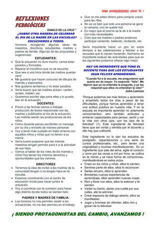 PARA EMPRENDEDORES COMO TÚ !
19
REFLEXIONES
PEDAGÓGICAS
DANILO DE LA CRUZ *
¿HABRÁ OTRA MANERA DE CELEBRAR
EL DÍA DE LA MADRE EN LAS ESCUELAS?
ESCUCHEMOS A TODOS.
Venimos recogiendo algunas ideas de
maestros, directivos, estudiantes, madres y
padres de familia. Algunas de las propuestas y
sugerencias:
ESTUDIANTES:
 Que la actuación no dure mucho, cansa estar
parados y formados.
 Reparar el micrófono que no se escucha.
 Que sea a una hora donde las madres puedan
venir.
 Me gustaría que hayan concurso de dibujos de
mamás y exponerlos.
 Nos gustaría sentarnos y no estar parados.
 Sería bueno que las madres actúen: canten,
reciten, hablen, etc.
 Queremos escribir algo para ellas y lo pueda
leer en la actuación.
DOCENTES:
 Previo a las fechas vamos a trabajar
producción de textos relacionado con las
madres y publicarlos el día de la actuación.
Las madres leerán las producciones de los
niños.
 Cómo docente pienso escribirles un mensaje
por su día y enviarlo de manera personal.
 Voy a tener más cuidado en tratar el tema con
aquellos niños y niñas que no tienen a su
mamá.
 Sería bueno proponer que las mamás
maestras tengan permiso para ir a la actividad
de sus hijos.
 Vamos a hablar de los roles de las mamás y
cómo hoy tienen los mismos derechos y
oportunidades que los varones.
DIRECTORES
 Tenemos la idea de invitar a las madres de la
comunidad tengan o no tengan hijos en la
escuela.
 Estamos coordinando con el centro de
educación inicial para hacer juntos la
actuación.
 Voy a coordinar con la comisión para hacer
algo distinto donde todos se sientan bien.
PADRES Y MADRES DE FAMILIA:
 Los horarios no nos permiten asistir a las
actuaciones, no me dan permiso en el trabajo.
 Que no me pidan dinero para comprar cosas
para las rifas.
 No se ve bien que solo una persona se gane
la canasta, uno se queda mal.
 Es mejor que el premio se le de a la madre
con más necesidades.
 Creo que las madres o padres podemos
participar cantando, bailando, recitando, etc.
Sería importante hacer un giro en estos
tiempos a las celebraciones y felicitar a las
escuelas que lo vienen haciendo. Asimismo es
importante evaluar las actividades para que en
las siguientes podamos ofrecer algo mejor.
HAY UN INGREDIENTE QUE PONE EL
DOCENTE PARA QUE LOS ESTUDIANTES
SEAN FELICES APRENDIENDO.
“Cuando fui a la escuela, me preguntaron qué
quería ser de mayor. Yo respondí: “feliz”. Me
dijeron que yo no entendía la pregunta, y yo les
respondí que ellos no entendían la vida?”
John Lennon
“Porque podemos ser más felices y aprenderlo
y enseñarlo todos los días a pesar de las
dificultades, porque hemos aprendido a tener
una actitud positiva en nuestra vida. Y en la
escuela es importante aprender no solamente
conocimientos, sino también actitudes y
entrenar capacidades para pensar, sentir y ver
la vida con otros ojos, con los ojos de la
felicidad” (1). Este ingrediente de felicidad
tiene que ser vivida y sentida por el docente y
ello hay que cultivarlo.
Este ingrediente no lo dan los estudios de
postgrado, capacitaciones o una serie de
cursos profesionales, etc., pero tienen una
originalidad y muchas manifestaciones. Es un
ingrediente que sale del alma, agita el corazón
y corre por las venas a mil por hora, se cultiva
en la mente y se hace forma de compromiso,
manifestándose en estos actos:
 Creer en los niños y niñas, ellos lo sienten.
 Sentirse parte de ellos, ellos lo reconocen
 Serles sincero, ellos lo aprenden
 Brindarles nuevas experiencias de
aprendizaje, ellos aprenden nuevas cosas.
 Reír y llorar con ellos, ellos te estiman y te
sienten
 Visitar su barrio, darse una vuelta por sus
calles, ello te admiran
 Crear espacios de diálogo abierto, ellos se
manifiestan.
 Jugar y bromear sin ofender, ellos ríen y
gozan de tu felicidad.
¡ SIENDO PROTAGONISTAS DEL CAMBIO, AVANZAMOS !
 