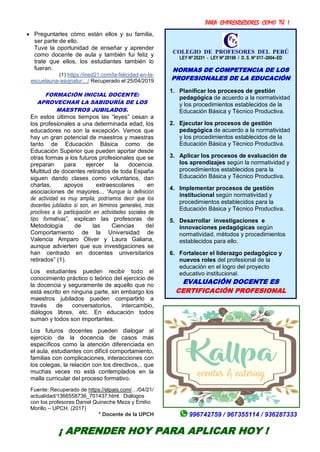 PARA EMPRENDEDORES COMO TÚ !
20
 Preguntarles cómo están ellos y su familia,
ser parte de ello.
Tuve la oportunidad de enseñar y aprender
como docente de aula y también fui feliz y
trate que ellos, los estudiantes también lo
fueran.
(1) https://ined21.com/la-felicidad-en-la-
escuelauna-asignatur…/ Recuperado el 25/04/2019
FORMACIÓN INICIAL DOCENTE:
APROVECHAR LA SABIDURÍA DE LOS
MAESTROS JUBILADOS.
En estos últimos tiempos las “leyes” cesan a
los profesionales a una determinada edad, los
educadores no son la excepción. Vemos que
hay un gran potencial de maestros y maestras
tanto de Educación Básica como de
Educación Superior que pueden aportar desde
otras formas a los futuros profesionales que se
preparan para ejercer la docencia.
Multitud de docentes retirados de toda España
siguen dando clases como voluntarios, dan
charlas, apoyos extraescolares en
asociaciones de mayores... “Aunque la definición
de actividad es muy amplia, podríamos decir que los
docentes jubilados sí son, en términos generales, más
proclives a la participación en actividades sociales de
tipo formativas”, explican las profesoras de
Metodología de las Ciencias del
Comportamiento de la Universidad de
Valencia Amparo Oliver y Laura Galiana,
aunque advierten que sus investigaciones se
han centrado en docentes universitarios
retirados” (1).
Los estudiantes pueden recibir todo el
conocimiento práctico o teórico del ejercicio de
la docencia y seguramente de aquello que no
está escrito en ninguna parte, sin embargo los
maestros jubilados pueden compartirlo a
través de conversatorios, intercambio,
diálogos libres, etc. En educación todos
suman y todos son importantes.
Los futuros docentes pueden dialogar al
ejercicio de la docencia de casos más
específicos como la atención diferenciada en
el aula, estudiantes con difícil comportamiento,
familias con complicaciones, interacciones con
los colegas, la relación con los directivos,.. que
muchas veces no está contemplados en la
malla curricular del proceso formativo.
Fuente: Recuperado de https://elpais.com/…/04/21/
actualidad/1366558736_701437.html. Diálogos
con los profesores Daniel Quineche Meza y Emilio
Morillo – UPCH. (2017)
* Docente de la UPCH
COLEGIO DE PROFESORES DEL PERÚ
LEY Nº 25231 - LEY Nº 28198 / D. S. Nº 017–2004–ED
NORMAS DE COMPETENCIA DE LOS
PROFESIONALES DE LA EDUCACIÓN
1. Planificar los procesos de gestión
pedagógica de acuerdo a la normatividad
y los procedimientos establecidos de la
Educación Básica y Técnico Productiva.
2. Ejecutar los procesos de gestión
pedagógica de acuerdo a la normatividad
y los procedimientos establecidos de la
Educación Básica y Técnico Productiva.
3. Aplicar los procesos de evaluación de
los aprendizajes según la normatividad y
procedimientos establecidos para la
Educación Básica y Técnico Productiva.
4. Implementar procesos de gestión
institucional según normatividad y
procedimientos establecidos para la
Educación Básica y Técnico Productiva.
5. Desarrollar investigaciones e
innovaciones pedagógicas según
normatividad, métodos y procedimientos
establecidos para ello.
6. Fortalecer el liderazgo pedagógico y
nuevos roles del profesional de la
educación en el logro del proyecto
educativo institucional.
EVALUACIÓN DOCENTE ES
CERTIFICACIÓN PROFESIONAL
996742759 / 967355114 / 936287333
¡ APRENDER HOY PARA APLICAR HOY !
 