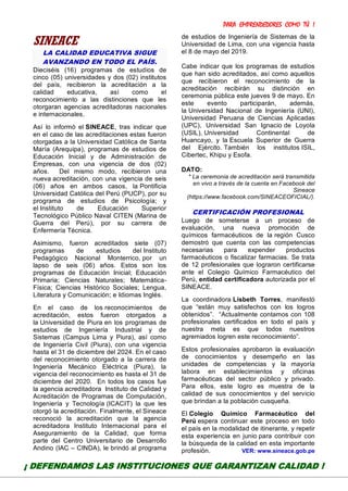 PARA EMPRENDEDORES COMO TÚ !
21
SINEACE
LA CALIDAD EDUCATIVA SIGUE
AVANZANDO EN TODO EL PAÍS.
Dieciséis (16) programas de estudios de
cinco (05) universidades y dos (02) institutos
del país, recibieron la acreditación a la
calidad educativa, así como el
reconocimiento a las distinciones que les
otorgaran agencias acreditadoras nacionales
e internacionales.
Así lo informó el SINEACE, tras indicar que
en el caso de las acreditaciones estas fueron
otorgadas a la Universidad Católica de Santa
María (Arequipa), programas de estudios de
Educación Inicial y de Administración de
Empresas, con una vigencia de dos (02)
años. Del mismo modo, recibieron una
nueva acreditación, con una vigencia de seis
(06) años en ambos casos, la Pontificia
Universidad Católica del Perú (PUCP), por su
programa de estudios de Psicología; y
el Instituto de Educación Superior
Tecnológico Público Naval CITEN (Marina de
Guerra del Perú), por su carrera de
Enfermería Técnica.
Asimismo, fueron acreditados siete (07)
programas de estudios del Instituto
Pedagógico Nacional Monterrico, por un
lapso de seis (06) años. Estos son los
programas de Educación Inicial; Educación
Primaria; Ciencias Naturales; Matemática-
Física; Ciencias Histórico Sociales; Lengua,
Literatura y Comunicación; e Idiomas Inglés.
En el caso de los reconocimientos de
acreditación, estos fueron otorgados a
la Universidad de Piura en los programas de
estudios de Ingeniería Industrial y de
Sistemas (Campus Lima y Piura), así como
de Ingeniería Civil (Piura), con una vigencia
hasta el 31 de diciembre del 2024. En el caso
del reconocimiento otorgado a la carrera de
Ingeniería Mecánico Eléctrica (Piura), la
vigencia del reconocimiento es hasta el 31 de
diciembre del 2020. En todos los casos fue
la agencia acreditadora Instituto de Calidad y
Acreditación de Programas de Computación,
Ingeniería y Tecnología (ICACIT) la que les
otorgó la acreditación. Finalmente, el Sineace
reconoció la acreditación que la agencia
acreditadora Instituto Internacional para el
Aseguramiento de la Calidad, que forma
parte del Centro Universitario de Desarrollo
Andino (IAC – CINDA), le brindó al programa
de estudios de Ingeniería de Sistemas de la
Universidad de Lima, con una vigencia hasta
el 8 de mayo del 2019.
Cabe indicar que los programas de estudios
que han sido acreditados, así como aquellos
que recibieron el reconocimiento de la
acreditación recibirán su distinción en
ceremonia pública este jueves 9 de mayo. En
este evento participarán, además,
la Universidad Nacional de Ingeniería (UNI),
Universidad Peruana de Ciencias Aplicadas
(UPC), Universidad San Ignacio de Loyola
(USIL), Universidad Continental de
Huancayo, y la Escuela Superior de Guerra
del Ejército. También los institutos ISIL,
Cibertec, Khipu y Esofa.
DATO:
* La ceremonia de acreditación será transmitida
en vivo a través de la cuenta en Facebook del
Sineace
(https://www.facebook.com/SINEACEOFICIAL/).
CERTIFICACIÓN PROFESIONAL
Luego de someterse a un proceso de
evaluación, una nueva promoción de
químicos farmacéuticos de la región Cusco
demostró que cuenta con las competencias
necesarias para expender productos
farmacéuticos o fiscalizar farmacias. Se trata
de 12 profesionales que lograron certificarse
ante el Colegio Químico Farmacéutico del
Perú, entidad certificadora autorizada por el
SINEACE.
La coordinadora Lisbeth Torres, manifestó
que “están muy satisfechos con los logros
obtenidos”. “Actualmente contamos con 108
profesionales certificados en todo el país y
nuestra meta es que todos nuestros
agremiados logren este reconocimiento”.
Estos profesionales aprobaron la evaluación
de conocimientos y desempeño en las
unidades de competencias y la mayoría
labora en establecimientos y oficinas
farmacéuticas del sector público y privado.
Para ellos, este logro es muestra de la
calidad de sus conocimientos y del servicio
que brindan a la población cusqueña.
El Colegio Químico Farmacéutico del
Perú espera continuar este proceso en todo
el país en la modalidad de itinerante, y repetir
esta experiencia en junio para contribuir con
la búsqueda de la calidad en esta importante
profesión. VER: www.sineace.gob.pe
¡ DEFENDAMOS LAS INSTITUCIONES QUE GARANTIZAN CALIDAD !
 