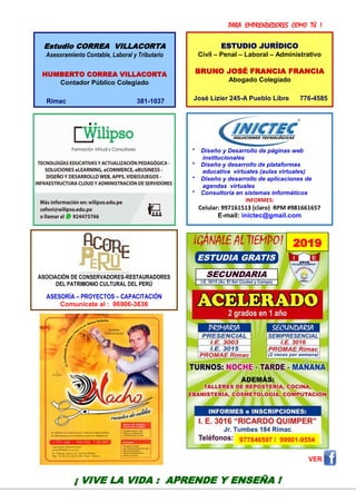 PARA EMPRENDEDORES COMO TÚ !
22
VER
* Diseño y Desarrollo de páginas web
institucionales
* Diseño y desarrollo de plataformas
educativa virtuales (aulas virtuales)
* Diseño y desarrollo de aplicaciones de
agendas virtuales
* Consultoría en sistemas informáticos
INFORMES:
Celular: 997161513 (claro) RPM #981661657
E-mail: inictec@gmail.com
¡ VIVE LA VIDA : APRENDE Y ENSEÑA !
ESTUDIO JURÍDICO
Civil – Penal – Laboral – Administrativo
BRUNO JOSÉ FRANCIA FRANCIA
Abogado Colegiado
José Lizier 245-A Pueblo Libre 776-4585
Estudio CORREA VILLACORTA
Asesoramiento Contable, Laboral y Tributario
HUMBERTO CORREA VILLACORTA
Contador Público Colegiado
Rímac 381-1037
ASOCIACIÓN DE CONSERVADORES-RESTAURADORES
DEL PATRIMONIO CULTURAL DEL PERÚ
ASESORÍA – PROYECTOS – CAPACITACIÓN
Comunícate al : 96906-3636
2019
977846597 / 99901-9554
 