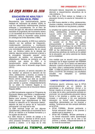 PARA EMPRENDEDORES COMO TÚ !
23
LA EPJA RUMBO AL 2036
EDUCACIÓN DE ADULTOS Y
LA EBA EN EL PERÚ
Recordemos que tradicionalmente hemos
hablado de “educación de adultos” (EDA), la
cual fue adquiriendo históricamente diversos
enfoques y connotaciones. En el Perú de
inicios del siglo XX, ella estuvo estrechamente
asociada al surgimiento del movimiento obrero
y a la necesidad de la formación técnica de la
población, como lo recuerdan varios autores
en antología de Emilio Barrantes (1999).
Desde los años sesenta, la EDA tuvo estrecha
relación con las políticas de integración,
modernización económica y movilización
social, que paulatinamente fueron adquiriendo
una connotación emancipatoria. No es casual
que –en América Latina de la década del
setenta- algunos autores comiencen a llamar a
la emergente “educación popular” como
educación de adultos. La propuesta de
alfabetización freiriana se enmarca en esta
corriente que asocia la EDA a la
transformación social, principalmente en
América Latina, nos lo recuerda Jorge Osorio
(2012).
En el caso peruano, al servicio educativo de
los “adultos” se adicionó la atención de los
niños, adolescentes y jóvenes, al crearse la
Educación Básica Alternativa (EBA). José
Rivero (2012) señala que ésta se concibió
como “otra educación” o modalidad diferente
para atender a quienes –independientemente
de su edad- no hubieren llegado o no
deseasen los servicios de la Educación Básica
Regular (EBR).
La EBA formalmente organizó el “Programa de
Educación Básica para Niños y Adolescentes”
(PEBANA) y el “Programa de Educación
Básica para Jóvenes y Adultos” (PEBAJA).
Cabe precisar que explícitamente la EBA
focalizó su atención en la “educación básica”,
dejando de lado el campo de la “educación
permanente” a lo largo de la vida.
La EBA nacional surge así con algunas
coincidencias y diferencias al movimiento de la
EPJA, en relación a la finalidad formativa y a
los sujetos de atención:
 La EBA reduce su ámbito de trabajo a la
“educación básica”, mientras la EPJA asume
otros procesos formativos requeridos por los
jóvenes y adultos a lo largo de la vida
(formación laboral, desarrollo de ciudadanía,
atención a requerimientos educativos de la
vida cotidiana…).
 La EBA en el Perú reduce su trabajo a la
educación formal y no asume la “educación no
formal”.
 La EBA busca atender a niños, adolescentes,
jóvenes y adultos, mientras la EPJA solamente
focaliza su atención en los jóvenes y adultos.
La amplitud de sujetos por atender en la EBA
(niños, adolescentes, jóvenes y adultos)
supuso –entre otros componentes- mayor
cantidad de docentes, currículos y
metodologías diversas, materiales e
infraestructura específicos y suficientes. Y esto
no sucedió en el Perú por razones
presupuestales y decisiones de política.
Paulatinamente el enfoque de una EBA como
“otra educación” y modalidad diferente a la
EBR se fue distorsionando y se generaron
derivaciones prácticas de merma en la calidad
de la educación, así como carencia de interés
por la modalidad.
Una medida que se asumió como supuesto
correctivo fue la ilegal supresión del PEBANA
de la EBA, lo cual –al no darse una alternativa
diferente- vulneró el derecho a la educación de
los niños, niñas y adolescentes privados de la
EBR. La EBA se postuló como alternativa a la
EDA y a la EPJA. Sin embargo, sus resultados
actuales nos interpelan a cambios
importantes.
CAMPOS Y COMPONENTES DE LA EPJA
Podríamos asumir, entonces, que la EPJA
convencionalmente es un sistema de
aprendizaje y de enseñanza –formal y no
formal- inserta en el marco de una educación
a lo largo de la vida y permanente centrada en
promover: (a) una pertinente educación básica
formal a los jóvenes y adultos que no la
iniciado o culminado y (b) una pertinente
educación no formal sobre aprendizajes
específicos demandados por los jóvenes y
adultos. Tendríamos así dos campos definidos
en la EPJA:
 EPJA FORMAL. Brindar pertinente y
formal educación básica a los jóvenes y
adultos que lo requieren; y
 EPJA NO FORMAL. Brindar pertinente y
no formal educación sobre aprendizajes
requeridos a lo largo de la vida a los
jóvenes y adultos, independientemente de
su nivel de escolaridad.
¡ GÁNALE AL TIEMPO, APRENDE PARA LA VIDA !
 