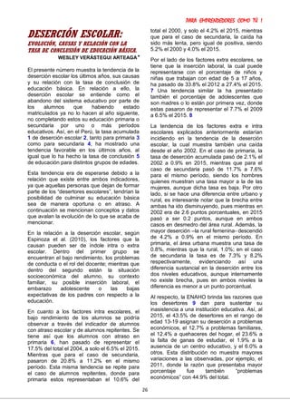 PARA EMPRENDEDORES COMO TÚ !
26
DESERCIÓN ESCOLAR:
EVOLUCIÓN, CAUSAS Y RELACIÓN CON LA
TASA DE CONCLUSIÓN DE EDUCACIÓN BÁSICA.
WESLEY VERÁSTEGUI ARTEAGA*
El presente número muestra la tendencia de la
deserción escolar los últimos años, sus causas
y su relación con la tasa de conclusión de
educación básica. En relación a ello, la
deserción escolar se entiende como el
abandono del sistema educativo por parte de
los alumnos que habiendo estado
matriculados ya no lo hacen al año siguiente,
no completando estos su educación primaria o
secundaria por uno o más períodos
educativos. Así, en el Perú, la tasa acumulada
1 de deserción escolar 2, tanto para primaria 3
como para secundaria 4, ha mostrado una
tendencia favorable en los últimos años, al
igual que lo ha hecho la tasa de conclusión 5
de educación para distintos grupos de edades.
Esta tendencia era de esperarse debido a la
relación que existe entre ambos indicadores,
ya que aquellas personas que dejan de formar
parte de los “desertores escolares”, tendrían la
posibilidad de culminar su educación básica
sea de manera oportuna o en atraso. A
continuación se mencionan conceptos y datos
que avalan la evolución de lo que se acaba de
mencionar.
En la relación a la deserción escolar, según
Espinoza et al. (2010), los factores que la
causan pueden ser de índole intra o extra
escolar. Dentro del primer grupo se
encuentran el bajo rendimiento, los problemas
de conducta o el rol del docente; mientras que
dentro del segundo están la situación
socioeconómica del alumno, su contexto
familiar, su posible inserción laboral, el
embarazo adolescente o las bajas
expectativas de los padres con respecto a la
educación.
En cuanto a los factores intra escolares, el
bajo rendimiento de los alumnos se podría
observar a través del indicador de alumnos
con atraso escolar y de alumnos repitentes. Se
tiene así que los alumnos con atraso en
primaria 6, han pasado de representar el
17.5% del total el 2004, a solo el 6.5% el 2015.
Mientras que para el caso de secundaria,
pasaron de 20.8% a 11.2% en el mismo
período. Esta misma tendencia se repite para
el caso de alumnos repitentes, donde para
primaria estos representaban el 10.6% del
total el 2000, y solo el 4.2% el 2015, mientras
que para el caso de secundaria, la caída ha
sido más lenta, pero igual de positiva, siendo
5.2% el 2000 y 4.0% el 2015.
Por el lado de los factores extra escolares, se
tiene que la inserción laboral, la cual puede
representarse con el porcentaje de niños y
niñas que trabajan con edad de 5 a 17 años,
ha pasado de 33.8% el 2012 a 27.4% el 2015.
7 Una tendencia similar la ha presentado
también el porcentaje de adolescentes que
son madres o lo están por primera vez, donde
estas pasaron de representar el 7.7% el 2009
a 6.5% el 2015. 8
La tendencia de los factores extra e intra
escolares explicados anteriormente estarían
incidiendo en la tendencia de la deserción
escolar, la cual muestra también una caída
desde el año 2002. En el caso de primaria, la
tasa de deserción acumulada pasó de 2.1% el
2002 a 0.9% en 2015, mientras que para el
caso de secundaria pasó de 11.7% a 7.6%
para el mismo período, siendo los hombres
quienes muestran una tasa mayor a la de las
mujeres, aunque dicha tasa es baja. Por otro
lado, si se hace una diferencia entre urbano y
rural, es interesante notar que la brecha entre
ambas ha ido disminuyendo, pues mientras en
2002 era de 2.6 puntos porcentuales, en 2015
pasó a ser 0.2 puntos, aunque en ambos
casos en desmedro del área rural. Además, la
mayor deserción –la rural femenina- descendió
de 4.2% a 0.9% en el mismo período. En
primaria, el área urbana muestra una tasa de
0.8%, mientras que la rural, 1.0%; en el caso
de secundaria la tasa es de 7.3% y 8.2%
respectivamente, evidenciando así una
diferencia sustancial en la deserción entre los
dos niveles educativos, aunque internamente
no existe brecha, pues en ambos niveles la
diferencia es menor a un punto porcentual.
Al respecto, la ENAHO brinda las razones que
los desertores 9 dan para sustentar su
inasistencia a una institución educativa. Así, al
2015, el 43.5% de desertores en el rango de
edad 13-19 asignan su deserción a problemas
económicos, el 12.7% a problemas familiares,
el 12.4% a quehaceres del hogar, el 23.6% a
la falta de ganas de estudiar, el 1.9% a la
ausencia de un centro educativo, y el 6.0% a
otros. Esta distribución no muestra mayores
variaciones a las observadas, por ejemplo, el
2011, donde la razón que presentaba mayor
porcentaje fue también “problemas
económicos” con 44.9% del total.
 