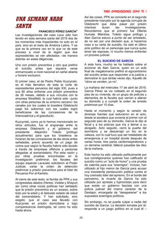 PARA EMPRENDEDORES COMO TÚ !
29
UNA SEMANA NADA
SANTA
FRANCISCO PÉREZ GARCÍA*
Las investigaciones del caso Lava Jato han
tenido en esta semana santa del 2019 dos de
los momentos más impactantes no solo en el
país, sino en el resto de América Latina. Y es
que es la primera vez en lo que va de este
proceso a nivel de la región que dos
expresidentes se ven afectados –de manera
distinta- en estas diligencias.
Uno con prisión preventiva y otro que prefirió
el suicidio antes que siquiera verse
enmarrocado a nivel nacional en señal abierta
y horario exclusivo.
El primer caso, el de Pedro Pablo Kuzcynski,
es el más llamativo de toda la corte de
expresidentes peruanos del siglo XXI, pues a
sus 80 años enfrenta una prisión preventiva
de 36 meses, debido a sus vínculos con la
empresa Westfield, la cual habría sido –junto
con otras personas de su entorno cercano- los
canales por los cuales la brasilera Odebrecht
pagó los sobornos con los cuales logró
beneficiarse de las concesiones de la
Interoceánica y el gasoducto.
Kuzcynski, como ya lo hemos mencionado en
otros artículos, fue el engranaje entre la
empresa Odebrecht y el gobierno del
presidente Alejandro Toledo (prófugo
actualmente) para que los brasileros se
hicieran de las concesiones de las obras antes
señaladas, previo acuerdo de un pago de
coima que según la fiscalía habría sido lavado
a través de empresas offshore y personas
allegadas al exmandatario. Por esta razón y
por otras pruebas encontradas en la
investigación preliminar, los fiscales del
equipo especial LavaJato solicitaron al Poder
Judicial, variar la orden de detención
preliminar a prisión preventiva para el líder de
Peruanos Por el Kambio.
Al cierre de este texto, la familia de PPK y sus
congresistas aliados (Heresi, Violeta y Sheput)
así como otras voces políticas han señalado
que la prisión preventiva es un exceso, sobre
todo por la edad y el delicado estado de salud
del exmandatario. Y han solicitado, sino
exigido, que el caso sea llevado con
Kuzcynski en prisión domiciliaria o bajo
comparecencia restringida, tal como ha sido
hasta ahora.
Así las cosas, PPK se convierte en el segundo
presidente marcado por la agenda corrupta de
Odebrecht que debe pasar por prisión
mientras duran las investigaciones.
Recordemos que el primero fue Ollanta
Humala. Mientras, Toledo sigue prófugo y
Alan García estuvo a punto de ser arrestado,
de no ser por una decisión que, si hacemos
caso a su carta de suicidio, ha sido el último
acto político de un personaje que nunca quiso
tener las esposas, ni mucho menos enfrentar
un proceso judicial.
EL SUICIDIO DE GARCÍA
A esta hora, mucho se ha hablado sobre el
accionar de Alan García, quien en un acto
final de megalomanía prefirió el egocentrismo
del suicidio antes que responder a la justicia y
demostrar lo que tantas veces dijo. Aquello de
“otros se venden, yo no”.
La mañana del miércoles 17 de abril de 2019,
García Pérez se vio rodeado en el segundo
piso de su vivienda, de un grupo de policías y
elementos de la fiscalía que venían a allanar
su domicilio y a cumplir la orden de arresto
preliminar por 10 días.
Hasta el momento y según la versión de
diversas fuentes que estuvieron en el acto,
desde la escalera que conecta el primer con el
segundo piso de su domicilio, García le dijo al
fiscal y a los policías que iría a llamar a su
abogado. Acto seguido, cerró la puerta del
dormitorio y se descerrajó un tiro en la
cabeza, con lo cual tuvo que ser trasladado de
emergencia a un hospital donde después de
varias horas, tres paros cardiorrespiratorios y
un derrame cerebral, falleció pasadas las diez
de la mañana.
Este hecho ha sido utilizado políticamente por
sus correligionarios quienes han calificado el
suicidio como un “acto de honor” y una prueba
de valentía para sus “enemigos”. Incluso, han
utilizado al hijo menor de García para acusar
una inexistente persecución política contra el
hoy cremado líder del aprismo. En el borde del
paroxismo, la muerte de García ha sido
utilizada por apristas y fujimoristas para decir
que existe un gobierno fascista con una
policía judicial del mismo carácter de la
Gestapo, encargada de “desaparecer” a los
supuestos enemigos políticos.
Sin embargo, no se puede culpar a nadie del
suicidio de García. La decisión tomada por él,
responde a un juego político en el cual él –
 