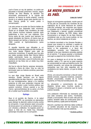 PARA EMPRENDEDORES COMO TÚ !
30
cual si fuera un rey de ajedrez- no podía ser
jaqueado ni tomado prisionero. Incluso, según
fuentes de Otra Mirada, la decisión fue
anunciada previamente a la cúpula del
aprismo, al menos la noche anterior, cuando
reunió a un selecto grupo para decirle que “A
Alan García jamás lo verán preso o
enmarrocado”.
Las seis armas en poder de García hablan de
un hombre que esperaba este momento.
Quizá en el acápite más novelesco de este
mito urbano muchos hubieran querido verlo
batiéndose a tiros con sus captores. Eso
forma parte de ese cuento que siempre ha
girado alrededor de García, el mismo que se
decía escapó por techos y tuberías en el año
1992 cuando el fujimontesinismo quiso
atraparlo.
O aquella leyenda que dibujaba a un
presidente que se escapaba por las noches en
una moto desde Palacio para salir de
aventuras románticas. O aquella que hoy gira
por redes sociales donde Alan García habría
salido caminando hacia su camioneta la
mañana del miércoles y que él moribundo que
aparecía en las fotos era un doble muy bien
maquillado.
Así fue la vida de García: azarosa, temeraria,
indolente y llena de mitos. Hoy su vida ha
terminado, pero su historia continúa, para bien
o para mal.
Lo que diga Jorge Barata en Brasil esta
semana, puede terminar con la figura
grandilocuente de Alan García o –para alegría
de sus correligionarios- elevar a la máxima
potencia el mito que pretenden imponer del
impoluto, honesto y gran hombre político que
quieren construir, incluso usando a su hijo
menor, aprovechándose de su pena y la furia
de un púber que ha perdido a su padre.
Epílogo
Que ni el suicidio de García, ni la salud
precaria de PPK, se conviertan en elementos
para distraer la atención sobre la lucha contra
la corrupción, ni que tampoco sean una punta
de lanza para ir en contra de un sistema que –
con virtudes y defectos- ha logrado poner en
jaque a más de un, hasta hoy, intocable
personaje vinculado con la corrupción.
* Otra Mirada
LA NUEVA JUSTICIA EN
EL PAÍS.
CARLOS TAPIA*
Según el cronograma aprobado, recién para el
19 de julio se conocerán los nombres de los
miembros de la Junta Nacional de Justicia
(JNJ).Sin embargo, las mayorías que siguen
lo sucedido con la corrupción que cabalgaba
con Odebrecht y demás –prisión provisional
de Humala y Nadine, de PPK, Keiko, altos
funcionarios y el trágico fin de Alan García–
consideran que ya una nueva justicia, en los
hechos, se viene instalando en el país.
La historia recordará a los jóvenes fiscales y
jueces que tuvieron la voluntad y osadía de
empezar a poner las cosas en su sitio –sin
temor a los poderosos y a favor del
estratégico acuerdo con Odebrecht– y
también a los que intentaron ponerles piedras
en el camino. Y el apoyo popular y movilizado
que jugó su papel en los momentos críticos.
Un caso a destacar es el rol de los medios
escritos, radio y TV, que en su gran mayoría
se comprometió en esta ya histórica lucha. De
nuestro recuerdo, son pocas las prolongadas
campañas que han sido seguidas por la
ciudadanía con tanto interés. Lo que le añade
un plus.
Ahora, uno escucha conversar y discutir sobre
debido proceso, segunda instancia, casación,
fiscales provinciales, vocales de la Corte
Suprema, el Tribunal Constitucional, etc.
La educación y conocimiento de estos
alejados temas para muchos ayuda a
conseguir el apoyo y consenso que la nueva
justicia necesita.
Una población informada es necesaria para
que este consenso sea activo, movilizado,
amplio y convocante. Pero no solo vale para la
justicia, también debe de continuarse para la
reforma política y ojalá para la tributaria.
Discutir y aprobar las reformas debe conllevar
un sentido educativo de las mayorías. Los
hechos enseñan más que las palabras.
* Analista político
¡ TENEMOS EL DEBER DE LUCHAR CONTRA LA CORRUPCIÓN !
 
