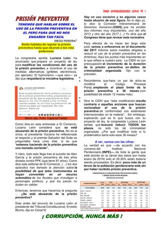 PARA EMPRENDEDORES COMO TÚ !
31
PRISIÓN PREVENTIVA
TENEMOS QUE HABLAR SOBRE EL
USO DE LA PRISIÓN PREVENTIVA EN
EL PERÚ PARA QUE NO NOS
ENGAÑEN TAN FÁCIL
DIEGO PEREIRA*
Nadie hablaba de regular la prisión
preventiva hasta que alcanzó a los más
poderosos
La congresista aprista Luciana León ha
anunciado que prepara un proyecto de ley
para modificar las condiciones del uso de
la prisión preventiva e incentivar el uso de
medidas alternativas (grilletes electrónicos,
por ejemplo). El fujimorismo —qué raro— ya
dijo que respaldará la iniciativa legislativa.
Mmm oks. Foto: Captura/Twitter
Como dice en esta entrevista a El Comercio,
Luciana León considera que se está
abusando de la prisión preventiva. No es la
única, el presidente Vizcarra ha reflexionado
al respecto y el premier Salvador del Solar se
preguntaba hace unos días si es que
“estamos haciendo de la prisión preventiva
una moneda corriente”.
Y claro, todo esto llega tras el suicidio de Alan
García y la prisión preventiva de tres años
dictada contra PPK (que tiene 81 años). Como
dice esta editorial de El Comercio: (…) los dos
episodios han llamado la atención sobre la
posibilidad de que tales instrumentos se
hayan convertido en un recurso
automático de los fiscales que investigan a
personajes políticos, y que los jueces no
dudan en validar.
Entonces, tenemos que hacernos la pregunta
… ¿Se está abusando de la prisión
preventiva?
Días antes del anuncio de Luciana León, el
presidente del Tribunal Constitucional, Ernesto
Blume, dijo en Canal N:
Hay un uso excesivo y en algunos casos
hasta abusivo de esta figura. No lo digo yo,
lo dice la Comisión Interamericana de
Derechos Humanos (CIDH), que ha emitido
dos informes muy importantes, uno del año
2013 y otro del año 2017 […] Yo diría que el
Congreso tiene que revisar esta normativa.
Para efectos de no hacer tan largo este
post, vamos a enfocarnos en el documento
del 2017: Informe sobre medidas dirigidas a
reducir el uso de la prisión preventiva en las
Américas. Aquí los puntos más importantes en
lo que refiere a nuestro país: La CIDH ve con
preocupación el incremento de la duración
de la prisión preventiva en delitos de
criminalidad organizada. Ojo con la
precisión.

 Recordemos que hace un par de años se
modificó el Código Procesal
Penal, ampliando el plazo límite de la
prisión preventiva a 36 meses (con
posibilidad de añadir 12 meses más).

 Dice la CIDH que “esta modificación resulta
contraria a aquellas acciones que buscan
racionalizar el uso de la prisión
preventiva de conformidad con estándares
internacionales en la materia”. Sin embargo,
explicando qué es lo que busca con su
proyecto de ley, la congresista Luciana León
señala que buscará reducir TODOS los
plazos, no solo los de criminalidad
organizada. ¿Por qué modificar todo si lo
problemático sería solo esos 36 meses?
A ver, vamos con las cifras:
La verdad es que —de acuerdo con los
números del Instituto Nacional
Penitenciario (INPE)—, de toda la gente que
está ahorita en la cárcel (los datos son hasta
enero de 2019) solo el 39.36% están todavía
siendo procesados. Es decir, poco más de un
tercio de la población penitenciaria está ahí
por haber recibido prisión preventiva.
¡ CORRUPCIÓN, NUNCA MÁS !
Las cifras no mienten. Foto: Captura/Informe INPE
 