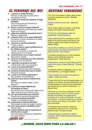 PARA EMPRENDEDORES COMO TÚ !
33
EL PERSONAJE DEL MES
1) ¿Cuál es tu hobby favorito?
Coimear a todos los cercanos de los
presidentes de Perú
2) ¿Cuál es tu sueño que esperas se haga
realidad?
Que el aeropuerto de Chinchero lo
construya Odebrecht
3) Para ti, ¿cuál es tu mayor defecto?
Anotar a todos los personajes que reciben
dinero de la Caja 2.
4) ¿Qué otra profesión te gustaría tener?
Político y congresista.
5) ¿Cuál ha sido o es tu mayor felicidad?
Tumbarme a varios presidentes de varios
países de América.
6) ¿Cuál es tu canción preferida?
“Todos vuelven”.
7) ¿Cuál ha sido tu mayor satisfacción en
los últimos meses?
“Cantar” de acuerdo al acuerdo de
colaboración con la Fiscalía.
8) ¿Cuál ha sido o es tu mayor mentira?
Decir toda la verdad.
9) ¿Cuál es tu personaje que más admiras?
“Ali Baba y sus 40 ladrones”.
10) ¿Qué libro te gustaría escribir?
¿Cómo hacer caer a los corruptos?
11) ¿Cuál es tu lema preferido?
Aumentar 500 mil para cada candidato.
12) ¿Cuál es el último libro que ha leído?
El arte de la guerra
13) ¿Cuál es tu máxima aspiración?
Ser candidato a la presidencia.
14) ¿Qué es lo que más te molesta de tu
cargo?
Que otros me copien y digan “yo los
descubrí”.
15) ¿Cuál es el mayor defecto que
encuentras en otros?
Que el Club de la Construcción diga que no
sabía nada de lo que hicimos juntos.
16) ¿En qué situaciones más mientes?
Cuando dicen que pronto estaré libre.
17) ¿cuál es tu película preferida?
“Chalán y su caballos de paso”.
18) ¿Cuál sería tu máxima felicidad?
Que tengamos todos los peajes nosotros.
19) ¿Con qué animal te identificas más?
Con las ratas.
20) ¿Cómo quisieras que te recuerden al
término de tu cargo?
Que metí presos a todos los presidentes
corruptos del Perú.
¿QUIÉN ES? ……………
MENTIRAS VERDADERAS
“Yo no he corrompido a nadie, ellos ya eran
corruptos cuando los conocí”, Marcelo
Odebrecht
“Barata miente una vez más”, Alejandro
Toledo
“No le tengo miedo a la cárcel, no le tengo
miedo a la muerte”, Edwin Donayre
“Si (Castro) cobró diezmos debe ser
desaforado”, Daniel Salaverry
“Esta sentencia del TC constituye un duro
golpe en la lucha contra la corrupción que
supone apartar a los malos funcionarios”,
Nelson Shack
“Que el fiscal modifique su pedido de prisión
preventiva es reconocer la gravedad en la
salud de PPK”, Juan Sheput
“La prisión preventiva es un mal necesario.
Sería un error pretender ahora su
modificatoria”, Pablo Sánchez
“Necesitamos nombrar más fiscales para los
casos Lava Jato y Cuellos Blancos”, Zoraída
Avalos
“Evidencias sobre investigados, creo yo, son
contundentes”, Luis Vargas Valdivia
“Han acusado a un muerto para salvar su
pellejo”, Jorge del Castillo
“Tengo temor por lo que me pueda pasar a mi
persona y mi familia, yo estoy declarando con
verdad respecto a a forma como sucedieron
los hechos que se vienen investiando (…)”,
Miguel Atala
“Mi padre me comentó que Barata le había
entregado dinero, pero no me dijo cuánto. …
Barata me llamaba y me pedia que lo
recogiera en su casa para llevarlo a la casa
de mi padre, a veces me pedía que yo llevara
las mochilas (con dinero) a mi padre”, José
Nava Mendiola
“Probablemente coimearon a algunos
funcionarios, pero a mí no, ni a los que
estamos aquí”, Enrique Cornejo
“(Personalmente le entregué a Nadine
Heredia) US$ 2 millones aproximadamente”
Jorge Barata
¡ SONRÍE, HACE BIEN PARA LA SALUD !
 