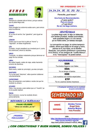PARA EMPRENDEDORES COMO TÚ !
34
H U M O R
HORRRRÓSCOPO
ARIES:
Siempre te robaste todo el show, porque sabías
que la plata llega sola.
TAURO:
Para arreglar los sobornos estás sano, pero ahora
todo te enferma.
GÉMINIS:
Si no fue el rancho, fue “gasolina”, pero igual se
paga.
CÁNCER:
Crees que lo que hizo tu jefe es “honor” y
“dignidad”, te estas engañando.
LEO:
Cuidado, ningún testaferro se inmolará por ti, como
los anteriores; ahora tú decides.
VIRGO:
Tranquilo, no debes molestarte porque demoran el
pago de tus coimas.
LIBRA:
No estás fugado, estás de viaje, estás haciendo
turismo de aventura.
ESCORPIO:
Será cierto, nadie te corrompió, ya eras corrupto.
SAGITARIO:
Yo no les pedí “diezmos”, ellos querían colaborar
voluntariamente.
CAPRICORNIO:
Que me presenten una boleta o recibo de que he
recibido su dinero.
ACUARIO:
Claro, hoy acusas, pues sabes que un “muerto” ya
no te puede replicar.
PISCIS:
No lo conozco, nunca he recibido dinero
personalmente.
MOVAMOS LA RUEDAAAA
JA,JA,JA, JE, JI, JO, JU...
Florecilla ¿qué haces?
Una Carta de Recomendación.
¿Y para quién?
Para mí misma.
¿Y qué dice?
No sé, me llega mañana.
HUUMMMMM...
EBR
Tus textos llegaron con fallas
EBA
Yo no tengo ni textos
EBE
Los nuestros son textos especiales
ETP
Ya no usamos textos impresos
(*) Cualquier similitud con tu realidad
es pura coincidencia.
COMITÉ
EDITORIAL
Alcides Torres
Ángel Soto
Artemio Mujica
Inés Paredes
VER:
http://alcidessembrando.blogspot.com/
http://youtu.be/HG1r-izpcV0
https://www.youtube.com/watch?v=GFic6_vNNng
CENTÉCIMAS
La plata llega sola, lo dijo un fallecido
con tantas pruebas, estaba acorralado;
solo quedaba fugar o ir a la cárcel,
ya no había asilo, un balazo escogió.
La corrupción no paga, la coima tampoco
créelo, ahora que estas en el cargo y sano,
piensa en ti, tus hijos, en tu familia.
Después, con prisión preliminar o preventiva
ni la clínica, ni tus amigos de “cuello blanco”,
ni tu “marcapaso” te podrá salvar.
FRASE CÉLEBRE
“ Otros se venden, yo no”
¡ PROGRESO
PARA ALGUNOS !
¡ CON CREATIVIDAD Y BUEN HUMOR, SOMOS FELICES !
 