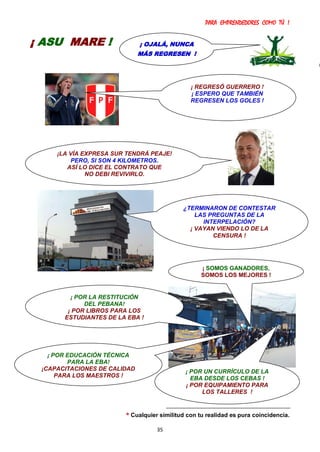 PARA EMPRENDEDORES COMO TÚ !
35
* Cualquier similitud con tu realidad es pura coincidencia.
¡ OJALÁ, NUNCA
MÁS REGRESEN !
¡ ASU MARE !
¡ POR LA RESTITUCIÓN
DEL PEBANA!
¡ POR LIBROS PARA LOS
ESTUDIANTES DE LA EBA !
¡ POR EDUCACIÓN TÉCNICA
PARA LA EBA!
¡CAPACITACIONES DE CALIDAD
PARA LOS MAESTROS !
¡ REGRESÓ GUERRERO !
¡ ESPERO QUE TAMBIÉN
REGRESEN LOS GOLES !
¿TERMINARON DE CONTESTAR
LAS PREGUNTAS DE LA
INTERPELACIÓN?
¡ VAYAN VIENDO LO DE LA
CENSURA !
¡ POR UN CURRÍCULO DE LA
EBA DESDE LOS CEBAS !
¡ POR EQUIPAMIENTO PARA
LOS TALLERES !
¡ SOMOS GANADORES,
SOMOS LOS MEJORES !
¡LA VÍA EXPRESA SUR TENDRÁ PEAJE!
PERO, SI SON 4 KILOMETROS.
ASÍ LO DICE EL CONTRATO QUE
NO DEBI REVIVIRLO.
 
