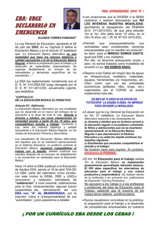PARA EMPRENDEDORES COMO TÚ !
4
EBA: URGE
DECLARARLO EN
EMERGENCIA
ALCIDES TORRES PAREDES*
La Ley General de Educación, aprobada el 28
de julio del 2003, en su Capítulo II define la
Educación Básica y en el artículo 37 establece
que “La Educación Básica Alternativa es una
modalidad que tiene los mismos objetivos y
calidad equivalente a la de la Educación Básica
Regular; enfatiza la preparación para el trabajo y el
desarrollo de capacidades empresariales. Se
organiza flexiblemente en función de las
necesidades y demandas específicas de los
estudiantes…”
La EBA fue reglamentada, inicialmente con el
D. S. N° 014-2005-ED luego derogada por el
D. S. N° 011-2012-ED, actualmente vigente;
que establece:
“CAPÍTULO IV
DE LA EDUCACIÓN BÁSICA ALTERNATIVA
Artículo 67.- Definición
La Educación Básica Alternativa es una modalidad
que se desarrolla en el marco del enfoque de la
educación a lo largo de toda la vida. Atiende a
jóvenes y adultos, así como adolescentes en
extraedad escolar a partir de los 14 años, que
compatibilizan estudio y trabajo. Conforme a
Ley, tiene los mismos objetivos y calidad
equivalente a la Educación Básica Regular, en los
niveles de Educación Primaria y Secundaria.
Los estudiantes de Educación Básica Alternativa
son aquellos que no se insertaron oportunamente
en el Sistema Educativo, no pudieron culminar la
Educación Básica, requieren compatibilizar el
trabajo con el estudio, desean continuar sus
estudios después de un proceso de alfabetización
o se encuentran en extraedad para la Educación
Básica.”
Hace 14 años la EBA sustituyó a la Educación
de Adultos EDA, siendo el 18 de abril “DÍA DE
LA EBA” parte del calendario cívico escolar,
con este motivo la DEBA, DRE y UGELs
convocaron y realizaron actividades de
“celebración” a nivel nacional, celebraciones
para la foto, intrascendentes, algunas fueron
suspendidas, etc., demostrando ser una
EBA con “A” de ABANDONADA, por la
inacción, rutina e (ir)responsabilidad de sus
“autoridades”, como pasaremos a detallar:
 Las (in)acciones que la DIGEBA o la DEBA
realizaron o realizan demuestran que NO
LES INTERESA NUESTRA MODALIDAD,
permitiendo la desaparición del PEBANA
(D.S. 011-2012-ED); de que para estudiar
“en el 1er. Año debe tener 15 años, en el
2do.16 años, etc.”, (R. M. Nº 431-2012-ED);
 Permitir que presupuestalmente sus
actividades sean consideradas “acciones
presupuestales que no resultan en producto”,
es decir, para el MINEDU SOMOS GASTO,
igual que EBE y los Jubilados.
Por ello, no tenemos presupuesto propio y
peor, no somos tratados como modalidad de
acuerdo a Ley. NO SOMOS NADA.
 Dejaron a los Cebas sin ningún tipo de apoyo
en infraestructura, mobiliario, materiales,
equipos, herramientas y/o maquinarias, etc.
Claro creen que con las actividades
económicas (polladas, rifas, bingo, etc.)
organizadas por el COPAE se puede
implementar todo ello.
EN MÁS DE 14 AÑOS NI UN AFICHE EN
“FOTOCOPIA” LA DIGEBA O DEBA HA IMPRESO
PARA DIFUNDIR LA MODALIDAD.
 A pesar que la Ley General de Educación en
su Art. 37 establece “La Educación Básica
Alternativa responde a las necesidades de:
a) Jóvenes y adultos que no tuvieron acceso a
la educación regular o no pudieron culminarla.
b) Niños y adolescentes que no se insertaron
oportunamente en la Educación Básica
Regular o que abandonaron el Sistema
Educativo y su edad les impide continuar los
estudios regulares.
c) Estudiantes que necesitan compatibilizar el
estudio y el trabajo”.
No hicieron nada para lograrlo. Al contrario,
eliminaron el PEBANA.
 El Art. 44 Educación para el trabajo señala
“En la Educación Básica, se implementan
gradualmente aprendizajes laborales básicos.
El PEI debe especificar las alternativas de
educación para el trabajo y una cultura
productiva y emprendedora. Se realizan dentro
de la institución o en convenio con instituciones
de Educación Técnico-Productiva, …”
No apoyaron a los Cebas ni a las profesoras
y profesores del área de Educación para el
Trabajo, sabiendo que la mayoría de los
Cebas tienen talleres, autofinanciados.
 Nunca visualizaron concretizar en la práctica:
la preparación para el trabajo y el desarrollo
de competencias empresariales en nuestros
¡ POR UN CURRÍCULO EBA DESDE LOS CEBAS !
 