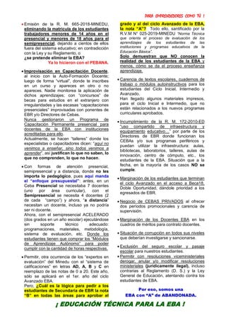 PARA EMPRENDEDORES COMO TÚ !
6
 Emisión de la R. M. 665-2018-MINEDU,
eliminando la matrícula de los estudiantes
trabajadores menores de 14 años en el
presencial y menores de 18 años para el
semipresencial, dejando a cientos de ellos
fuera del sistema educativo; en contradicción
con la Ley y su Reglamento, o
¿se pretende eliminar la EBA?
Ya lo hicieron con el PEBANA.
 Improvisación en Capacitación Docente,
al inicio con la Auto-Formación Docente;
luego de forma “virtual”, donde te inscribes
en un curso y apareces en otro o no
apareces. Nadie monitorea la aplicación de
dichos aprendizajes; con “concursos” de
becas para estudios en el extranjero con
irregularidades y las escasas “capacitaciones
presenciales” improvisadas con ponentes de
EBR y/o Directores de Cebas.
Nunca gestionaron un Programa de
Capacitación Permanente presencial para
docentes de la EBA con instituciones
acreditadas para ello.
Actualmente, se hacen “talleres” donde los
especialistas o capacitadores dicen: “aquí no
venimos a enseñar, sino todos venimos a
aprender”, así justifican lo que no saben, lo
que no comprenden, lo que no hacen.
 Con formas de atención presencial,
semipresencial y a distancia, donde no les
importa lo pedagógico, pues aquí manda
el “enfoque presupuestal”: antes, en un
Ceba Presencial se necesitaba 7 docentes
(uno por área curricular), con el
Semipresencial se necesita 4 docentes (2
de cada “campo”) y ahora, “a distancia”
necesitan un docente, incluso ya no podría
ser ni docente.
Ahora, con el semipresencial ACELERADO
(dos grados en un año escolar) ejecutándose
sin soporte técnico adecuado:
programaciones, materiales, metodología,
sistema de evaluación, etc. Donde los
estudiantes tienen que comprar los “Módulos
de Aprendizaje Autónomo” para poder
cumplir con la cantidad de horas respectivas.
 Permitir, otra ocurrencia de los “expertos en
evaluación” del Minedu con el “sistema de
calificaciones” en letras AD, A, B y C en
reemplazo de las notas de 0 a 20. Este año,
sólo se aplicará en el 1er. año del ciclo
Avanzado EBA.
Pero, ¿Cuál es la lógica para pedir a los
estudiantes de Secundaria de EBR la nota
“B” en todas las áreas para aprobar el
grado y al del ciclo Avanzado de la EBA,
la nota “A”? Todo ello, santificado por la
R.V.M N° 025-2019-MINEDU “Norma Técnica
que orienta el proceso de evaluación de los
aprendizajes de los estudiantes de las
instituciones y programas educativos de la
Educación Básica”.
Solo demuestran que NO conocen la
realidad de los estudiantes de la EBA y
menos, cómo se da el proceso enseñanza
aprendizaje.
 Carencia de textos escolares, cuadernos de
trabajo o módulos autoinstructivos para los
estudiantes del Ciclo Inicial, Intermedio y
Avanzado.
Han llegado algunos materiales impresos,
para el ciclo Inicial e Intermedio, que no
están relacionados a los nuevos programas
curriculares aprobados.
 Incumplimiento de la R. M. 172-2010-ED
“uso compartido de infraestructura y
equipamiento educativo…” por parte de los
Directores de EBR donde funcionan los
CEBAs y/o sus programas periféricos y
puedan utilizar la infraestructura: aulas,
bibliotecas, laboratorios, talleres, aulas de
innovación, centro de cómputo, etc., los
estudiantes de la EBA. Situación que a la
fecha, en la mayoría de los casos NO se
cumple.
 Marginación de los estudiantes que terminan
el ciclo Avanzado en el acceso a Beca18,
Doble Oportunidad, dándole prioridad a los
egresados de EBR.
 Negocio de CEBAS PRIVADOS al ofrecer
dos períodos promocionales y carencia de
supervisión.
 Marginación de los Docentes EBA en los
cuadros de méritos para contrato docentes.
 Situación de corrupción en todos sus niveles
que deberían investigarse y sancionarse.
 Exclusión del seguro escolar y pasaje
escolar para nuestros estudiantes.
 Permitir con resoluciones viceministeriales
derogar, anular y/o modificar resoluciones
ministeriales (jurídicamente ilegal), incluso
contrarias al Reglamento (D. S.) y la Ley
General de Educación, atentando contra los
estudiantes de EBA.
Por eso, somos una
EBA con “A” de ABANDONADA.
¡ EDUCACIÓN TÉCNICA PARA LA EBA !
 
