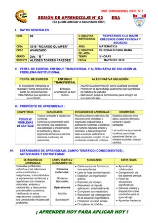 PARA EMPRENDEDORES COMO TÚ !
9
SESIÓN DE APRENDIZAJE N° 02 EBA
(Se puede adecuar a Secundaria EBR)
I. DATOS GENERALES
UGEL 02 U. DIDACTICA
INSTITUCIONAL
RESPETANDO A LA MUJER
CRECEMOS COMO PERSONA Y
SOCIEDAD
CEBA 3016 “RICARDO QUIMPER” ÁREA MATEMÁTICA
CICLO AVANZADO U. DIDACTICA
DEL ÁREA
EL REGALO PARA MAMÁ
GRADO 2do. “ B ” TIEMPO 5 HORAS
DOCENTE ALCIDES TORRES PAREDES FECHA MAYO DEL 2019
II. PERFIL DE EGRESO, ENFOQUE TRANSVERSAL Y ALTERNATIVA DE SOLUCIÓN AL
PROBLEMA INSTITUCIONAL
PERFIL DE EGRESO ENFOQUE
TRANSVERSAL
ALTERNATIVA SOLUCIÓN
El estudiante interpreta la
realidad y toma decisiones a
partir de conocimientos
matemáticos que aporten a
su contexto.
Enfoque
orientación al bien
común.
- Asumir la autoformación como cualidad personal
- Promover el aprendizaje autónomo con la práctica
de hábitos de estudio
- Motivación positiva permanente para el logro de
sus aprendizajes
III. PROPÓSITO DE APRENDIZAJE :
COMPETENCIA CAPACIDADES ESTÁNDARES DE APRENDIZAJE DESEMPEÑOS
RESUELVE
PROBLEMAS
DE CANTIDAD
Traduce cantidades a expresiones
numéricas.
Comunica su comprensión sobre
los números y las operaciones.
Usa estrategias y procedimientos
de estimación y cálculo.
Argumenta afirmaciones sobre las
relaciones numéricas y las
operaciones.
Resuelve problemas referidos a las
relaciones entre cantidades o
magnitudes, traduciéndolas a
expresiones numéricas y operativas
con números naturales, enteros y
racionales, y descuentos porcen-
tuales sucesivos, verificando si
estas expresiones cumplen con las
condiciones iniciales del problema.
Establece relaciones entre
datos y acciones referidas a
comparar e igualar
cantidades.
Las transforma a expresiones
numéricas que incluyen
operaciones básicas con
números racionales, notación
científica.
IV. ESTÁNDARES DE APRENDIZAJE, CAMPO TEMÁTICO (CONOCIMIENTOS) ,
ACTIVIDADES Y ESTRATEGIAS:
ESTÁNDARES DE
APRENDIZAJE
CAMPO TEMÁTICO
(CONOCIMIENTOS)
ACTIVIDADES ESTRATEGIAS
Resuelve problemas
referidos a las relaciones
entre cantidades o
magnitudes, traduciéndolas
a expresiones numéricas y
operativas con números
naturales, enteros y
raciona-les, y descuentos
porcentuales sucesivos,
verificando si estas
expresiones cumplen con
las condiciones iniciales del
problema.
Números
racionales:
Números
Decimales
Operaciones
Adición
Sustracción
 Cada equipo se forma con
tres estudiantes.
 Leen la hoja de información.
 Elaboran un organizador
gráfico.
 Exponen por equipo.
 Resuelven la hoja de
aplicación, individualmente
 Comparan sus resultados
 Resuelven las interrogantes
de la situación significativa
 Proponen un caso similar
 Completan el módulo
 Aprendizaje
colaborativo
 Comprensión de
los saberes previos
 Partir de
situaciones
significativas
 Generar interés y
disposición como
condición para el
aprendizaje
 Aprender haciendo
CENTRODE INVESTIGACIÓN
EDUCATIVAYEMPRESARIAL
CAPACITACIÓN – ASESORÍA – PROYECTOS
¡ APRENDER HOY PARA APLICAR HOY !
 