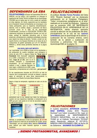 10
DEFENDAMOS LA EBA
FELICITACIONES al Equipo de Especialistas EBA de la
DRELM y de las UGELs, que sustentaron en Arequipa la
experiencia del Comité Técnico de Mejora de los Aprendizajes
COLOMA que se realiza aquí en Lima y pueda ser replicado
en otras regiones. Así mismo, esperamos que los resultados
de la Evaluación Censal de Estudiantes se comuniquen a los
Cebas participantes, para su respectiva retroalimentación.
Además, inicie el análisis, debate y aprobación del Marco
Curricular propio de la EBA, de los Aprendizajes
Fundamentales, promueva la EDUCACIÓN TÉCNICA EBA,
implemente programas de capacitación docente, por ciclo y/o
áreas, entrega de materiales educativos para la forma
presencial y semipresencial y establezca estrategias conjuntas
para mejorar las metas de atención. También, cumplir con dar
soporte técnico a los Equipos Directivos en el marco de los 8
compromisos de gestión aprobados por la R. M. 556-2015-
MINEDU y, demás tareas pendientes descritas en la página
anterior.
UNA BURLA MÁS QUÉ IMPORTA
Las “autoridades” de la DEBA se burlan de los estudiantes y
del profesorado de nuestra modalidad, pues entregaron a
inicios de junio 2015, a algunos Cebas las “Guías para el
Estudiante Ciclo Avanzado” elaborados
en el 2008 y reimpresos en el 2014, es
decir, luego de un año, pero no en la
cantidad suficiente y supuestamente
actualizados. Es una reimpresión, con
carátula a color y páginas interiores de
color negro, a diferencia de la EBR, cuyas
impresiones y reimpresiones son a todo color. ¿por qué será?
En las capacitaciones docentes del 2013-2014 se trató de
imponer que la programación curricular se elabore y ejecute
según la estructura de estos libros desconociendo lo
establecido en el Diseño Curricular Básico Nacional.
Según el tiraje de reimpresión, registrada en cada una de las
Guías:
GRADO CIENCIAS HUMANIDADES
1° 11 950 11 950
2° 12 150 12 150
3° 12 500 12 500
4° 14 350 14 350
60 950
demostraría que no les interesa que todos los estudiantes
cuenten con sus respectivos materiales a comparación de la
EBR que para cada grado en el nivel de secundaria superan
los 450 mil ejemplares.
Además, si consideramos el total de ejemplares: 60 mil 950
igual al total de la matrícula de estudiantes de la EBA, dichas
“autoridades”, por una cuestión ética, deberían RENUNCIAR,
pues ratifican que están haciendo agonizar a nuestra
modalidad.
FELICITACIONES
Al profesor Alcides Torres Paredes del Ceba
3016 “Ricardo Quimper” por su destacada
participación en el Congreso Pedagógico
“Ceba: innovaciones pedagógicas en el aula”
realizado en la ciudad de Arequipa. Sabemos
que su ponencia USO DE MATERIALES
EDUCATIVOS EN EL APRENDIZAJE DE LA
MATEMÁTICA, dando diversos ejemplos
concitó la atención de los profesores del área,
principalmente en el uso de los casinos
aritméticos para el aprendizaje de la adición y
sustracción de los números enteros, como
también de la adición y sustracción de
monomios y polinomios. Ver Sesión de
Aprendizaje EBA en la página 15.
FELICITACIONES
A nuestro estudiante JEFERSON JOHNNY
DIAZ ESPINAL (Ceba 3016 “Ricardo
Quimper”) por haber ocupado el 5to. lugar en
la especialidad de MANTENIMIENTO
TÉCNICO INDUSTRIAL, con el puntaje de
79,640 en el Instituto Tecnológico TECSUP
según Resolución Jefatural N° 837-2015-
MINEDU-VMGI-PRONABEC-OBE de fecha 28
de Setiembre. SIGAMOS SU EJEMPLO
¡ SIENDO PROTAGONISTAS, AVANZAMOS !
 