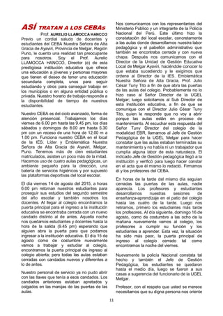 11
ASÍ TRATAN A LOS CEBAs
Prof. AURELIO LLAMOCCA HANCCO
Previo un cordial saludo de docentes y
estudiantes del CEBA Nuestra Señora de Alta
Gracia de Ayaviri, Provincia de Melgar, Región
Puno, le cuento una realidad tan preocupante
para nosotros. Soy el Prof. Aurelio
LLAMOCCA HANCCO, Director (e) de esta
prestigiosa institución educativa que ofrece
una educación a jóvenes y personas mayores
que tienen el deseo de tener una educación
secundaria completa, unos para seguir
estudiando y otros para conseguir trabajo en
los municipios o en alguna entidad pública o
privada. Nuestro horario de trabajo responde a
la disponibilidad de tiempo de nuestros
estudiantes.
Nuestro CEBA es del ciclo avanzado, forma de
atención presencial. Trabajamos los días
viernes de 6.00 pm hasta las 9.45 pm, los días
sábados y domingos de 8.00 am hasta 5.30
pm con un receso de una hora de 12.00 m a
1.00 pm. Funciona nuestro CEBA en el local
de la IES. Líder y Emblemática Nuestra
Señora de Alta Gracia de Ayaviri, Melgar,
Puno. Tenemos más de cien estudiantes
matriculados, asisten un poco más de la mitad.
Hacemos uso de cuatro aulas pedagógicas, un
ambiente pequeño para la dirección, una
batería de servicios higiénicos y por supuesto
las plataformas deportivas del local escolar.
El día viernes 14 de agosto del 2015, a horas
6.00 pm retornan nuestros estudiantes para
proseguir sus estudios del segundo semestre
del año escolar y también nosotros los
docentes. Al llegar al colegio encontramos la
puerta principal para el ingreso a la institución
educativa se encontraba cerrada con un nuevo
candado distinto al de antes. Aquella noche
nos quedamos estudiantes y docentes hasta la
hora de la salida (9.45 pm) esperando que
alguien abra la puerta para que podamos
ingresar a la institución educativa. El día 15 de
agosto como de costumbre nuevamente
vamos a trabajar y estudiar al colegio,
encontramos la puerta principal de ingreso al
colegio abierta; pero todas las aulas estaban
cerradas con candados nuevos y diferentes a
lo de antes.
Nuestro personal de servicio ya no pudo abrir
con las llaves que tenía a esos candados. Los
candados anteriores estaban apretados y
colgados en las manijas de las puertas de las
aulas.
Nos comunicamos con los representantes del
Ministerio Público y un integrante de la Policía
Nacional del Perú. Este último hizo la
constatación del local escolar, concretamente
a las aulas donde desarrollamos nuestra labor
pedagógica y el pabellón administrativo que
también se encontraba cerrada y con nueva
chapa. Después nos comunicamos con el
Director de la Unidad de Gestión Educativa
Local de Melgar Ayaviri, haciéndole conocer lo
que estaba sucediendo y le exigimos que
ordene al Director de la IES. Emblemática
Nuestra Señora de Alta Gracia, Prof. Julio
César Tuny Tito a fin de que abra las puertas
de las aulas del colegio. Probablemente no lo
hizo caso al Señor Director de la UGEL
Melgar; luego solicitamos al Sub Director de
esta Institución educativa, a fin de que se
comunique con el Director Julio César Tuny
Tito, quien le responde que no voy a abrir
porque las aulas están en proceso de
mantenimiento. Al escuchar esta respuesta del
Señor Tuny Director del colegio de la
modalidad EBR, llamamos al Jefe de Gestión
Pedagógica de la UGEL Melgar para hacer
constatar que las aulas estaban terminadas su
mantenimiento y no había ni un trabajador que
cumplía alguna labor de esta naturaleza. El
indicado Jefe de Gestión pedagógica llegó a la
institución y verificó para luego hacer constar
en el acta que él mismo lo redactó. Firmamos
él y los profesores del CEBA.
En horas de la tarde del mismo día seguían
cerradas las puertas de las aulas, nadie
aparecía. Los profesores y estudiantes
desarrollamos nuestras sesiones de
enseñanza-aprendizaje en el patio del colegio
hasta las cuatro de la tarde. Luego nos
retiramos, primero los estudiantes más tarde
los profesores. Al día siguiente, domingo 16 de
agosto, como de costumbre a las ocho de la
mañana nuevamente vamos al colegio, los
profesores a cumplir su función y los
estudiantes a aprender. Esta vez, la situación
ha sido más peor, la puerta principal de
ingreso al colegio cerrado tal como
encontramos la noche del viernes.
Nuevamente la policía Nacional constata tal
hecho y también el Jefe de Gestión
Pedagógica, los estudiantes se quedaron
hasta el medio día, luego se fueron a sus
casas a sugerencia del funcionario de la UGEL
Melgar.
Profesor, con el respeto que usted se merece
necesitamos que su digna persona nos oriente
 