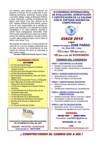 12
III CONGRESO INTERNACIONAL
DE EVALUACIÓN, ACREDITACIÓN
Y CERTIFICACIÓN DE LA CALIDAD
CON EL ENFOQUE BASADO EN
COMPETENCIAS
CIACE 2015
Lugar:
Instituto Tecnológico JOSÉ PARDO
Av. Grau 620 – Lima
13 (5 a 9pm), 14 (9am a 6pm) y
15 (9am a 1pm) de NOVIEMBRE
TEMARIO DEL CONGRESO
TEMA 1: GESTIÓN DE LA CALIDAD
 Gestión y evaluación de la calidad.
 Gestión escolar: compromisos e indicadores
de calidad
TEMA 2: ACREDITACIÓN INSTITUCIONAL
 Autoevaluación institucional.
 Planes de mejora y de desarrollo.
TEMA 3: COMPETENCIAS DOCENTES
 Marco de buen desempeño docente y
directivo
 Certificación profesional por competencias.
TEMA 4: DISEÑO CURRICULAR POR
COMPETENCIAS
 Sistema Curricular: Marco curricular, mapas
de progreso y rutas de aprendizaje.
 Formación profesional por competencias
TEMA 5: LAS TIC EN EDUCACIÓN
 Aplicación de las TIC en educación
 Competencias digitales del nuevo docente.
INFORMES:
98166-1657 / 99901-9554
Consultas: ciace2021@yahoo.es
INVERSIÓN: S/. 100
VER:
http://alcidessembrando.blogspot.com
y/o asesore para buscar una solución de
acuerdo a normas. No sé si está bien lo que
estamos pensando, presentar nuestra queja
a la UGEL Melgar, luego al Ministerio Público
y otras instancias y solicitar la destitución del
Señor Julio César Tuny Tito, director de la
IES: Nuestra Señora de Alta Gracia, porque
él es el único responsable de la pérdida de
clases que equivale a una semana de trabajo
pedagógico o en otras palabras equivale a
treinta horas pedagógicas semanales. Esta
última parte queremos que usted nos oriente,
porque de repente podemos cometer errores
o quien sabe podemos hacer mucho daño al
Señor Julio César Tuny.
Me despido de usted con un fuerte abrazo de
parte de mí y de mis colegas profesores que
en este momento nos encontramos en una
cabina de internet. Por favor la respuesta a
este mismo correo.
* Director CEBA Alta Gracia, Ayaviri, Puno.
ASOCIACIÓN DE CONSERVADORES-RESTAURADORES
DEL PATRIMONIO CULTURAL DEL PERÚ
ASESORÍA – PROYECTOS – CAPACITACIÓN
Comunícate al : 96579-6806
CALENDARIO CÍVICO
OCTUBRE
 01 Día del Adulto Mayor
 05 Día de la Acción Heroica de Daniel
Alcides Carrión
 06 Día del ilustre Ricardo Palma Soriano
 07 Día Mundial del Hábitat
 08 Combate de Angamos y Día del Héroe
Miguel Grau
 08 Día de la Educación Física y el Deporte
 2do. Miércoles Día Internacional de la
Reducción de los Desastres
 12 Día de la llegada de Cristóbal Colón a
América
 13 Día Mundial de la Reducción de los
Desastres Naturales
 16 Día del Discapacitado
 16 Día Mundial de la Alimentación
 21 Día Nacional del Ahorro de Energía
 25 Día de la Cocina y Gastronomía
Peruana
 31 Día de la Canción Criolla
¡ CONSTRUYENDO EL CAMBIO DÍA A DÍA !
 